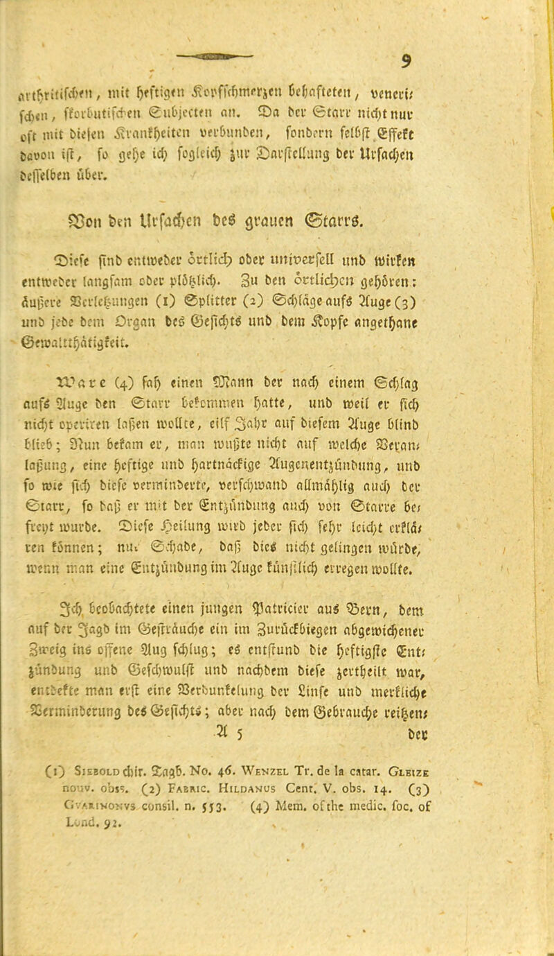 rtit^ritif**)!, mit ^fftigfn ^crfr(f)mrrifn fic^nftcteit, vcncci; fd)<ii, f?int>utifv+en guOjcctfn on. 2)a bei* etni-f nicljtnuv oft mit bielen Äinnf^)citcn vn-üiinbcn, fonb.TU fe(6(I.efTefe böwon i|T, fo fle^e id; foalcicf; jut Sinvftcllung bei'Uvf(icf;en bc|T«(ben übtw S5on feen Ikfadjcn beö grauen ©farrö. ©icfe finb cütw<^cl• cttM) obec tutifccfcU unb wivfcn entwc^cr inngfam ober plöMid). 3« ben otüidjcn geböten.; aui;a-e Sci-lctiingen (i) Splitter (2) <Sd)(d9enijfö ^(ugeCs) uiib jebe bcm Organ beö ©ejtcfitö iinb Im itopfc «nget^ycine ©fwaUt^ättäfeit. tUßtc (4) faf) einen SJionn bcc nad) einem ©rf^fag oufi 51u^c ben ©tavv fccfcmnien ^atte, unb weif ei- ftc^ nicf)t opcviren U\]m wcUce, eitf ^a\)x auf biefem 2(ugc Dlinb blieb; D^uu Befam ei, mnn luujjtc nic^t auf iucld)c 2>evam fajjuns, eine ^cftigc «nb ^artnäcfige STugcnent^unbung, unb fo wie fid; bicfc »erniinbei'to wcufdjwanb aüma^Ug aud) bcu ©tßvi-, fo bai5 ei- mit bcr SntjAnbiing and) von ^taia-c het fvci;t würbe. CDicfe Teilung wirb jeber fid) fefjr Icidjt crfld/ ren fonnen; niu ©d}abe, bafj bic^ nic^t gelingen wörbe, wenn ir.an eine Sutjünbungim 2fugc fiiniUic^ eiregen wollte. 3vt ücoöac^tete einen jungen ^atricier aui 55ei'n, bem auf bec ^agb im @e!ndud)e ein im Sui'ücfOiegcn abgewi^cneu Swcig ins D)Tene Slugfc^lug; eS cntfrunb bte f;cftigflc QEnt.' iünbung unb ©efd)wu(|l unb nad)bem biefe jevtfieilt war, eiUL-efte man erl^ eine SJerbunfelung bcr £infe unb merflic^e SCerminberung bei &t\'wi)ti; aber nad; bem (Se6raud;e reiben; Z 5 bCK (0 Siebold d)ir. Zfl^b. No. 4<S. Wenzel Tr, de la cstar. Glkize nouv. obis. ^2) Fabmc. Hildanos Cent. V. obs. 14. (3) GvAmvoNvs Cünsil. n, JJ3. (4) Mcm. ofthe medic. foc. of Lond. 92.