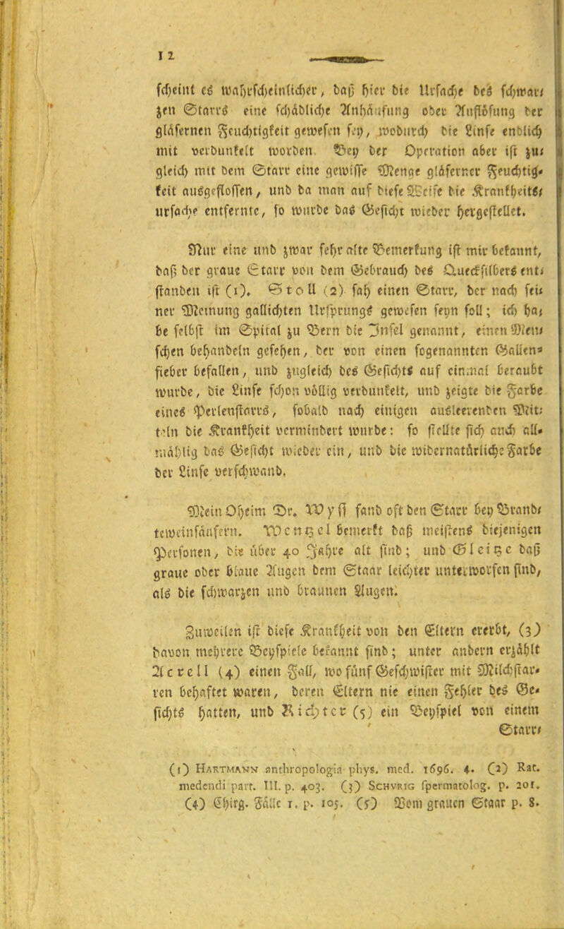 fd)ei»t ci War)i'M)ein(trf)er, baO fjuv bit Uifrtcfje bti fcf;trav,' jrii ©taiTö eine fd)dblirf)e 2fnM ifiing obec ?fufI6fiing ttr filAfernen Scudjtigfcit gewefm fei), ivobiird) tte 2inf< enbli<^ mit vcibuntfit tuovben. ^e\) ber Oprvation ahev ifi }U< glfid) mtt öcm ©tan* eine <icwilTe ^OJcnoe glifevncr ^eudjti^« feit nuögcflolTeit, unb ba man auf btefeSGcifc bie Ä'ranf^eit«^ urfod;? entfernte, fo tvuvbe bai (55efid;t wicbcr ^evflefleüet. Sflui' eine unb jmar fefji-a(te'Q^cmerfung ifl mirCefannt, baf? bcr cjvaue tEtatc üou bem ©cbraud) beö Cuecffilberö ent< flanben ift (i). 'r5toU « a) fa^ einen ©tan-, bcr nad) feii neu Meinung gaütc^ten Uffpfung^ geiwcfen fei;n foü; id) (»a» ht fclbjl im ©pitat ju ^ern b(e ^nfcl genannt, einen9)(en« fd)en be^anbeln gcfc^en, bev von einen fogenanntcn C6aütn* fiebcv 6efnIIeii, imb jugleic^ be* ®c(id)t< auf cin.nnl ücrnuOt ivm'be, bie £iiife fcfjon üöüig vevbunfelt, uub jeigte bie gerbe eine« speflenftnvvö, fobalb mi) einigen auöleevenben 2>?it; toln bie Ävanff)eit vcrmtnbcrt würbe: fo (Irllte |Tc^ cnd) cK» nidl)lig tm^ Ö5efid)t iviebei; ein, unb tiic mibcrnotörlic^c^arSe fcei' Sinfc »etfdnvv.nb, 'S)ltu\ öl)tm Sr. XV yi] fanb oft ben (SttUT 6ci; 53vanb< tciycinfdafeni. W c ntj c 1 Bemerft bog mcipcn^ btejenigcn ^ctfonen, bie u6ec 40 fjft^fe alt finb; unb (Bleip;e bafi graue ober 6[aue 2fugcn bem gtaar Uicl)ter unttitttovfcn finb, a[€ bie fd)iraräen unb Oraancn Slugen. 3ui;)ci(v'n ifr bicfe Äranf^eit von ben €(tern ererbt, (3>' ba\Jon me^iferc ©cyfpiefc Defonnt finb; unter anbcvn crid^lt 2(ccell (4) einen golf, luofünf föefdjivifter mit 9Kiid;ftar. rcn behaftet »aren, beren €ltern nie einen Se5fer bti @c« fid;t^ Ratten, unb yiic:;tcc (5) ein 5>ci;fpie( «on einem (i) Hartmavn anthropologia pliys. med. 1Ö96. C^) ^f* medcndi parr. III. p. 403. (j) Schvrig fpermatolog. p. 201. CO QhH- r- '°5- CO 2jom grauen ©taar p. 8.