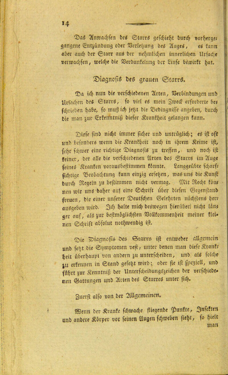>4 ^Ba« 3(mraJ)f(;tt hei ©tnit^ gtfcf^ie^t butd) »or^erge« grtngene GSiitjünbung obev SSerlef^ung be^ö ^iigci, ei fantt flbev aud) ber €tavr aiiö beu ne^mlid)en innerlid)tn Urfad;e t)ei«3aci;fen/ weldje bie SSei-öunfelimg bct Sinfe b^roirtt ^at. ©lagncfiö beö grauen (Störrö. <J5a ic^ nun bie vcvfc^tebentn 2(vtfn, S5«i;l)inbungcn unb tUüicl)fn ©tavvö, fo viel mein Swccf cifoiberte 6e< fcf;i-kl'.cn ^rt6c, fo mu0 icf> j«f?t bie ^ßebingniffc angeben, buvd) bie man jui* €r?enntniij biefet ^i'ont^eit gelangen fann. S^iefe jinb nid>t immer (td)ei' unb untvöglid); i(t oft t^n^ (jefonöer* wenn bie ÄvanJ^cit nod; in i^rem ^eime i(l, fe^c fd)iuer eine vid)tige Siagnofi^ j^u tfejfen, unb nod) ift feinci', bei* alle bie vei'fdjtebenen ülrten bc3 (Stacvs im 2fu3e feintö ^canten voi-auö6eflimmen ffinnte. Sanggeuüte fc^atf; f[d)tigc ^eokd)tung fann einjig crfe^en, »aöun^ bic^unfl fcuvd) 3tcgeln ju befiimmen nid)t vevmag. £Otit 9led)t f6m «en wir unö ba^)ei' auf eine ©djnft u6er biefen ©cgenftanb freuen, bie cinev unferer 2)eutfd)en ©elc^vten näd)[tenö ^cn Ausgeben wivb. 3d) J)alte mic^ beöwegen ^iecüOei-i nic^t ldn# gfv auf, alö jui- 6c|tm6g(ic^rten 5Boafommen|?eit meinet flei« nen ed)vift a()fo(ut not^wenbig i(l. Sic ^DiÄ^ncfis Oes ©tftccs i(l cntivebec AUgcmcitt unb fci^t bie «Symptomen «eft / unter benen man biefc Äranf; ^eit überhaupt von anbern ju untcrfiteiben, unb ali fcld)e erfenncn in ©tanb gefegt wirb; ober fie tft fpcsicU, unb fö^rt jur Äenntntfj ber Untcrfd)€ibunggjeid)cn bec werfd;iebf- nen Gattungen unb mten bei ©tarrcS unter f«c^. Sucrfi olfo von fcer :2lUgcmeinctt. SSenn ber Äranfc fd)i»ac^e fliegenbe fünfte, Snfeften «nb anöcve Körper »ov feinen Sluaen f(^n)el>«n fie^t, fo f)ielt tnat»