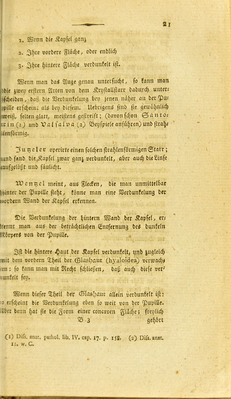 I. Senn bie ^apfci snnj 3. 3^te woi-bfre S(dcl;c, obci- enblid) 3. 2i^ve ^intei-c gUW;e verbunfelt ift. Senn man ba< Qluge genau untcrfiicf)t, fo fann matt tbie jtt>ei; evitcin SIrten von bem ^n;jlall(tavi- baburc^ unter; ffi^eiben, ba|3 bic Sßecbunfclung U\) jenen iid^ei* an bet ^u< fpiüe tx\d}einc aU b«\) bicfem. Uebngen^ finb fie geiuö^nticf) Bweiij, feiten glatt, mcifrcnö gcfireift; (bawonfc^on &antos itin(i) unb Vßlfßlp« (2) 53ei;fpicleanfü^ren)uttblli'a§<  iienfötmig. tJu^clet: openvteeinenfolc(;en(Ii'a^lcnföiniugen©tarr; iianb f«nb bie.Äapfel jroai-ganj »evbunfclt, flijei' auc^bießinfe cjufgclöj3t unb fäulidjt. tOcn^cl meint, me^ledtn, bie man unmittelSac [i<)intei-bec ?5u»tllc fie^t, fonnc man eine SSevbunfelung b« worbttn ®anb bei* ^apfel etfennen. SJie SSei-bunfelung ber ^lintem Sonb tier stapfet/ er'/ frtnnt man aus bei- 6efvdcl;t(ic^en Entfernung bc^ bunJetn Körper« von ber $iupille. I 31^ bie Wintere <^aüt ber jtapfcl veibunfett, ynb iugteic^ ttiit bem »orbern %l)tü ber (5l«öl?aut (hyaloidea) vcrtDad)^ ;en: fo fann man mit Stecht fcfjlie^en/ ba(j aucf; bicfe «er' i.unfelt fei;. Senn biefer ^5eil ber <Bla»l)Aut alUin «erbunfeft 3 erfd)e{nt bie Seibunfelung eben fo weit t»on ber «Pupiße. 'Ibti benn ^at fle bie gorm einer concaven gldc^e; frei;(id) 55 3 gehört CO Difs. anat. pathol. lib. IV. cap. 17. p. lyg. (2) Difs.anat.