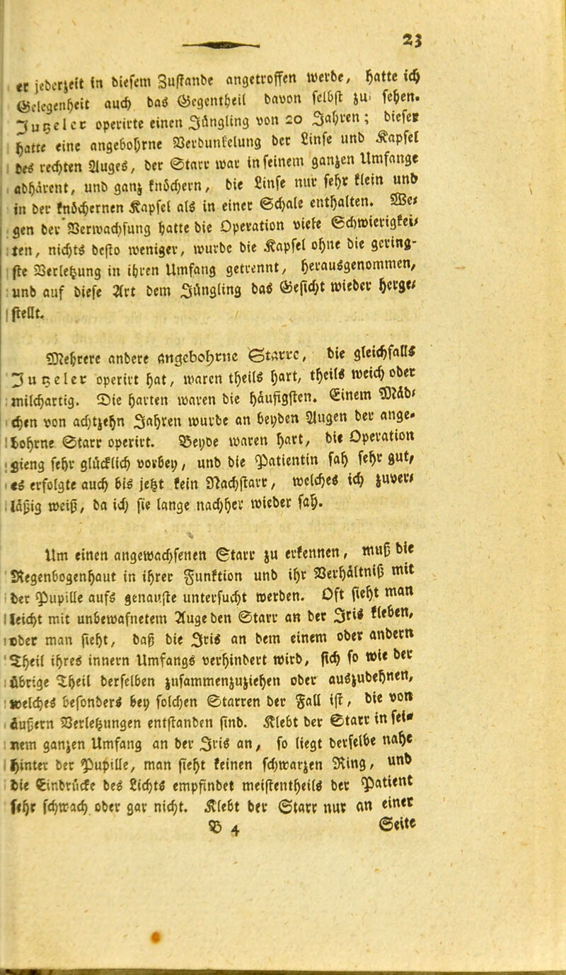 tt jebcrieft in biefem '^üfiatiit angtti'offen werbe, ^atte (ijdcgen^eit au* baö ^cgcnt^jeil bavon fclöfl iU' fe^en. ^uBclcc opei-ii-tc einen 3>i«9lin3 von £0 3a^ven ; btcfc» ^atte eine angebof^rne SOevbunlclung bcc fiinfe unb Äapfel M i-ed)ten Slugeö, ber ©tni'i' wat* tn feinem ganicn Umfange flD^ävent, unb ganj tn6cf;ei'n, bie £infe mu' fe^r flein un^ in bei- ftt6<^ernen ^apfel alg in einec ©d)«le enthalten. SB« gen bev'SSenvad^fung i)attt bie Opevation «iete 6d)tt)iengfeM ten, nic^tö bcflo wenigev, wuvbc bie Zapfet o^ne bie gcvina- fle 23etle|jung in ifci-en Umfang getcennt, ^ei'auögenommen, unb «uf biefe 2(rt bem ifttüu «mehrere anbcre fttigcboljntc ßtÄm, tie gleit^faß« ^uRclec operii-t ^at, waren t^eilg ^art, t^)eiM weic^obec ijnilc^attig. Sic ^avten waren bie ^dufigllen. Sinem ^idb< 1 <^»n von ad^tje^n 3«^ren wuvbe an 6ei;ben Slugen bei- ange- Ito^cne etarc operivt. ^ei;be waten ^art, bic Opevation ;Sieng fe&v glöcfiic^ ttov6ei?, unb bie Patientin fa^ fe^c gut, i<g erfolgte auc^ biß je^t fein «Hac^llarc, welche« ic^ iuvew i Idjjig wcijj, ba id; fie lange nad;^ev wiebet fa§. Um einen angewad^fenen (Starr ju erfennen, muß bie StegenOogen^aut in i^rer gunftion '^ SSer^altniO mit ■ ter giupiUe oufö genau,(te unterfuc^t »erben. Oft fu^t man I leicht mit un&ewafnetem Tfugeben ©tarr on bet Stil fleben, i«ber man fie^t, bag bie Sri« an bem einem ober anbecn '5^eil i^reö Innern Umfangö ver^inbert wirb, fic^ fo »i< : übrige Q;^eil berfelben |ufammenjujie^en ober auöjube^neit, ■ »eld)eä befonberi bei; foldjen etarren ber SaO ifr, bie vott ^ äußern SJerte^ungen entjlanbcn finb. stiebt ber ©tatr in fei* : nem ganjen Umfang an ber ^nß an, fo liegt berfetbe na^e J^inter ber ^Pupille, man fie^t feinen fd)warjen iHing, lie Cinbn'icfe beg Sic^t^ empfinbet meiflent^eilö ber ^atient fe^r fc^rrat^ ober gar ni(f)t. Älebt b«r ©tacr nu« ^ 4 @«ite