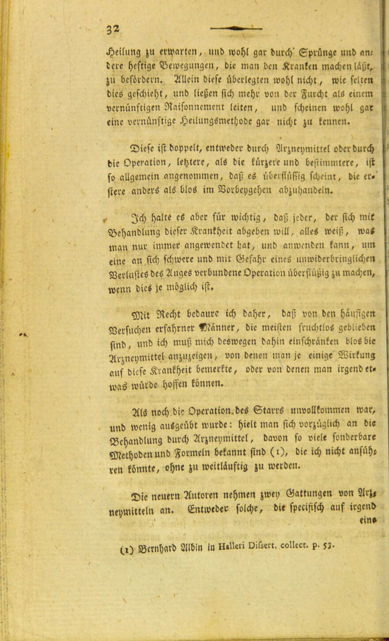 ^etdmg ju ei'tfarten, uub wof)l gav bm-cf)' (g'pviinge unb an.- Icfc heftige 53eiücgungen, bie man bcn Äranfm mad)enldijt, ju 6cf6tbeni. 2(llctn biefe liberlegten loo^l nid)t, wie feiten bic8 gcfd)ic[)t, unb (tepen fid) me^i- von bev Sncct)t alö einem vernünftigen Staifonncmcnt (citen, «nb ftfjeinen »o^l gor eine vernünftige Jpeilung{!metf;obc gar nic(;t ju fennen. Siefe ifcboppett, entiveber burcf} 31rinei;mitte( obcrburc^ bie Operation, (entere, alö bie furjeve unb beftimmtere, ifl fo allgemein angcnonunen, bap tS ii&eifiriffig fdjeint, bie er»' jtere anbcrö alö hloi im 23or6eygef;en flbiul)anbeln. 3d) l)alte eö aber für tvtd)tig, baß jcber, ber [xö) mit ^er)anblung bicfer .^vant^eit abgeben luill, aüti weif;, mi man nur immer angcnjcnbet Ijat, unb anwcnben fann, um eine an fid) fcf)iverc unb mit föefa^r eincö unwiberbringlicljeii Sßerlujlcö beö 2lugcö verbunbene Operation ubeiflü^ig ju mad;cn, wenn bic* je mb^^id) i^, ?Diit 9lecf)t bcbaure id) ba^er, baß von ben ^««itöfrt 5Secfucl)en erfahrner f!?anner, bie meiften frucl)tloö geblieben ftnb, unb ic^ mu0 mic^ beewcgen ba^tn einfc^ranfen blog bic 2Irinei;mittet anju^eigen, von benen man je einige Sßirfunj fluf bicfe Äiattf^eit bemerfte, ober von benen man irgenbet* mß würbe hoffen fönnen. 2(lö noc^ bic Operation, beö ©tarrö unvollfommen mv, ■: unb wenig ausgeübt würbe: ^ielt man fid) vorjüglicf) an bic iSe^anblung burd) 2(rinei;mittcr, bavon fo viele fonberbarc «Sjjct^obcnunb Wormeln befannt ftnb (i), bie id; nic^t anfü^j ven J6mUc, o^nc ju rocitlduftig ju werben. T)k neuern 3futorett nehmen iwt\) (Gattungen von 2lrj# ncumitteln an. (£nt«)tbei: fold^e, bie fpecififc^ auf irgen& ' ein* CO S5ctnt)«rb Silbin In H»Ueii Difsert. collect, p. J3.