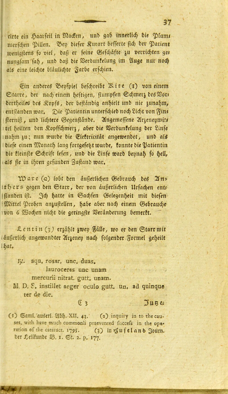 ■ cirte ein J^aatfeil in Tdadtn, imb gaß ittnerric^ ftie ^{mt nierfc^fti Qiiücn. ©ei; biefer Äurnvt bffTcvtc (t* bev <paticnt lüfttigllenö fo vi«l, baü er feine ®efd)öftc ju »evcic^ten gci nungfam fa^, unb bau bie SOerbunfelung im Sluge nm* noc^ fll^ eine leichte blduliti^te gar&c erfd;ie«. €in (inbereö ®ei;fpifl 6efc^vei6t ^ite (i) von einem ©tarn, bec nac^ einem heftigen, ftumpfen ^djmerj beö5ßov< fccrtf)ei(eiS Ui ^epf^, bec bepdnbig anfielt unb nie juna^ni/ entfranben war, S)ic Qiatientin unterfd^ieb noc^ £id)t von ^in< (Ternitj, unb (icf;tere ©egenftdnbc. Ängemcflene 2(rjeneymi{< ; tel ^yeiftcn ben ^opffc^merj, ober bie SSerbunfetung bev Sinfe ina^mju; nun mürbe bie Steftricitdt angewenbet, unb alt biefe einen tOionat^ lang fortgefe^t würbe, fonnte bie ?Jfltientin bie fleinfte ©cferift (efcn, unb bic Sinfe ttjorb |jei;nfl^ fo iali |ie in i^ren gefunben Suflaub roar» tüßce (fi) (o6f ben nu0ernd)en ÖJeSraii^ beö SfttJ itfjers gegen ben ©tarr, ber »on äußerlichen Urfac^en ent< Ifianben ift. 3d) ^atte in ©ac^fen (Gelegenheit mit bicfen ; «Kittel Q3ro6cn anjullellen, h^^e (i6er nach einem ©etcfluchc ivon 6 Siochcn nicht bie gecingfle aSerdnberung hemtrft. £etttin (3; erjdhlt jwei; Salle, wo er ben ©tarcroit äußerlich angewanbter 2fricnei; nad) folgenbcc Sormel geheilt :hat, Y^. aqu, rosar. unc, duas, lauroceras unc unam mercurii nitrat. gutt, unam. Iii. D. 5. instillet aeger oculo gutt. un, ad quinque ter de die. (i) ©oml.'fluöerl. 2l5h. XII. 43. (a) inquiry in to thecau- S€s, with have much commonli praevented fiiccefs in the ope* rarion ef tlie cataract. 17py, (3) ini^ufelanb 30Urn. tcr ^;cilfunbe S3. i. Gt. 2. p. 177.