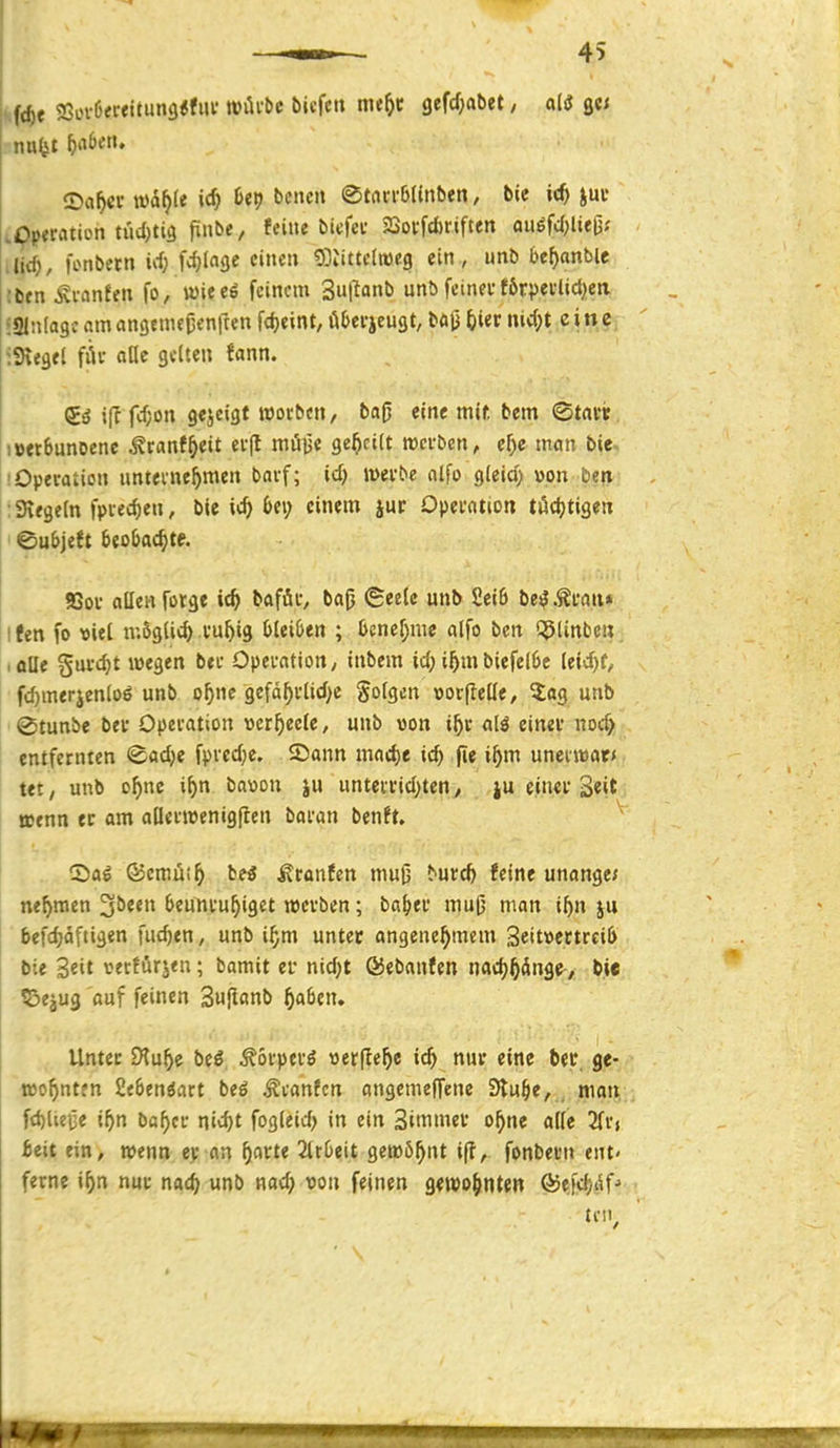 '.fc^e 23üv6frettun9<fiu' tvilvbc öicfc mtf)t gefd;abet / ali gc; .Pp<ration tud)ti3 piibe, feine bicfec Soi-fcftriften fluöfd;Uefjf .lid^, fonbetn irf; fd}ln<je einen gDiittelweg ein, unö bef)anbte !bfn Äi-cinfen fo/tt)ieeö feinem Sut^anb unö fetnei'f6tpevlid)ea iginlageamcingemeüeniTen fdjeint,öl>ci-icust, böli feier nid;t cinc^ iKegft fiU- cifle gelten ««nn. Sä i(I fd;on gejctgt worben, ba0 eine mif, bem Statt. LcetbunDenc ^ranf^eit ei-(l mü^t geseilt wci-ben, cf^e man bie. lOpevalicn unteinc^men bavf; id) mvbe alfo gieid> v>on bep ;9\egeln fpved)en, bie ic^ bei; einem jur Opecntioti tödjtigen ©ubjeft Seobflc^te. SSou allen rotge »«^ l*«föi-'/ ©«^l« 2«»^ be^.Äi'a«» Ifen fo »iel n;6gli<^ i'u^ig Ijleiöen ; 6cnef)nic alfo ben t^linben iflUe guuc^t wegen bei- Opei-atiorty inbem id; i^m biefel6e leid)f, fc^merjenloö unb o^nc gcfä^i-lid;c gofgcn üorflette, 5;ag unb 0tunbe bei Opeiation »er^ecfe, unb von i^c <ilö cinei* nod) entfernten ©adje fpvcd;e. ©ann mac^e id) fie i^m uneiwöt* tet, unb o^nc i^n baoon ju unteitid)ten, ju einei- 3«it tuenn ec am allevieenigflen bMan bentu 2)a^ ©cmu!^ ieS Äranfen muß ^^^;c& feine unange; nef>men '^bitn beunruhiget »cvben; ba^ei' muG' man i^n ju befc^äftigen fud)en, unb i^m untec angenehmem 3eitt>ectrci(> bie Seit verfurjen; bamit er nid;t ©ebanfen nachhänge-/ 1)it l&ejug auf feinen Sufianb ha^en. Untec iXuhe bcg ^oi-pei'ö »erflehe ich nuf «in« feet*. fie- aohntfn 2e6enöart btß Äcanfcn angemeffene 3luhe, . moti,; fd)liei3e ihn baher nidjt fogieirf) in ein Sttnmev ohne alle ieit ein, mtm ev an h^rte 2ir0eit get»öhnt i(?, fonbei'n ent- ferne ihn nur nach «nö w^d; von feinen gewohnten ®efd)i5fj UM.,
