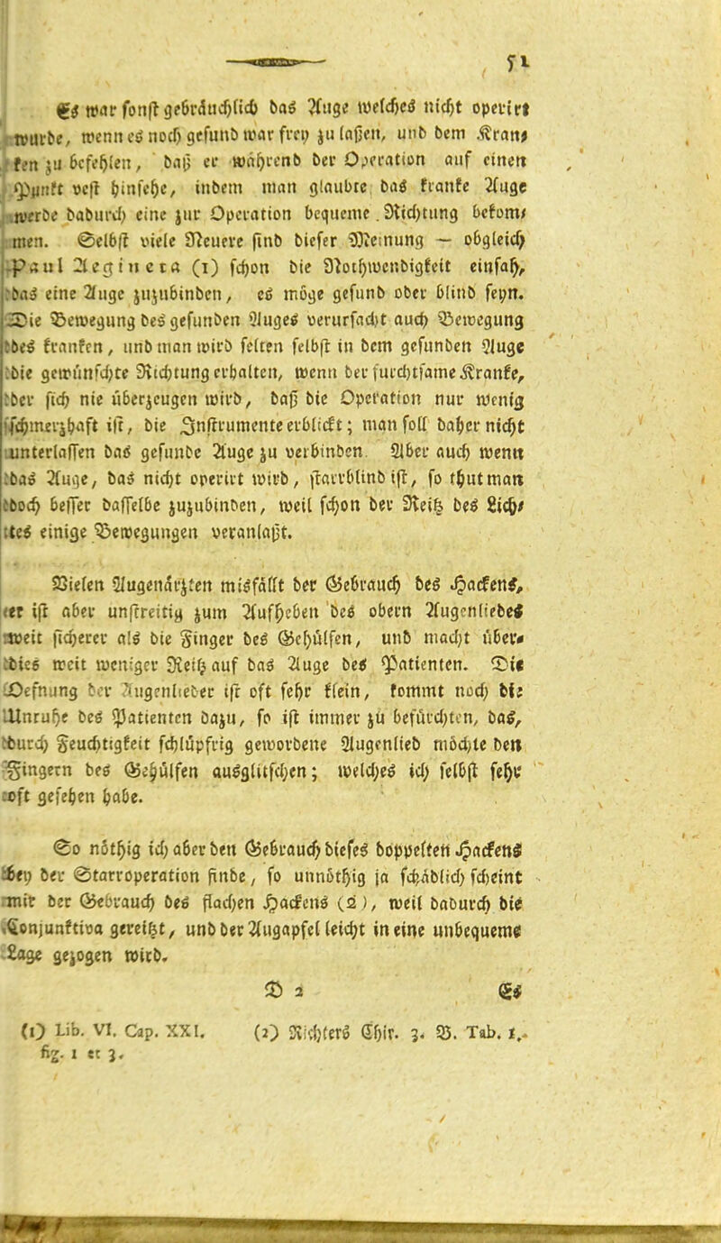 i»ttrbe, wenn eönodjgcfuiib war fvci; julajjeit, unb bem .<(?ra«> ^ft'n ju Bcfc^icn, ba|) er wn^i-cnb bei* 0;fi'atiDn auf ctjiett »Piiiitt vc\} I?iiifc^c, inbcm man glaubte b&S fianfe 2(u9c , .werbe baburd:> eine jui' Opci-atton bequeme. 9iid)tung bctom* men. @el6(l viele 97cufve fmb bicfer Wetnung — obgteicf; p4ul ^lerjinet« (i) fc^on bic S^ot^iücnbigfeit einfa^, eine 2fiigc jnjubinbcn, möge gefunb obev bliub fei;n. -?ie ^Bewegung be^ gefunben 5iuge^ verurfad)t aud) ^Bcicegung fi-anfcn, unb man tpivö feiten felb|l in bem gefunben 9luge ibie getrunfd;te Sitdjtung ctbalten, wenn beefucd)tfame^ranfe, ibev \id) nie iiberjeugcn lüii'b, ba0 bic Opcfotion nur tücnig ffc^inerjtjaft i|t, bie ^nßfumenteevblitft; man foff ba^er nic^t ointerlalTen baö gcfnnbe 2luge iu oer&inben. 21&ef aud) mnn :bai Huqe, ba^ nidjt operiit »üivb, |laiv{ttinbifl, fo t^utmait fboc^ beiTec baffelbc jujubinDen, weil fd^on bev 3iei| ixß ii^t Uei einige ^erocgungen veranlaijt. SSiefen Slugendfjten miöfdfft ber (55eüi'auc^ bts J^a^eni, «r i|l flbei- unfcreitig jum 2fuf^c6en bcö obeun 2fug?nliebe< a»eit ftc^erei- alß bie Singer bei ®cf)ülfen; unb niad;t u6er* tisiee weit ivcniger Öieifj auf baö 2luge bei Patienten, ^it üOefnung bcr 7(ugrnliet'ei: ifr oft fe^r ffein, tommt nod; bit mnrui)e beö «Patienten öaju, fp ifl immev iü be\üvd)Un, baS^ tfcurd) Seud)t!gfeit fdjlupfi-ig geworbene 21ugfnlieb niöd)ie betl Ringern beö (Se^ulfen au^glitfd;en; w<l<l)eS id) felDjt fe^t ccft gefe^ien ^abc. ®o nöt^ig id;a6erben ^eSrauc^ biefe^ boppcftctt .^acfcnäl i6t\) bei- (Starroperation finbe, fo unnßt^ig ja fd>äblid) fd)eint rmit öcr ÖJebvauc^ bei flad)en ^acfonö (.2 weil baburcft bt^ »;<ionjunftit3o gereift, «nb ber 2(ugapfel leidjt in eine unbequem« •Eage gejogen Wirb. (0 Lib. VI. Cäp. XXI. (O STvitljferö (55ir. 3. 53. Tab. i.. fig. 1 et 3.