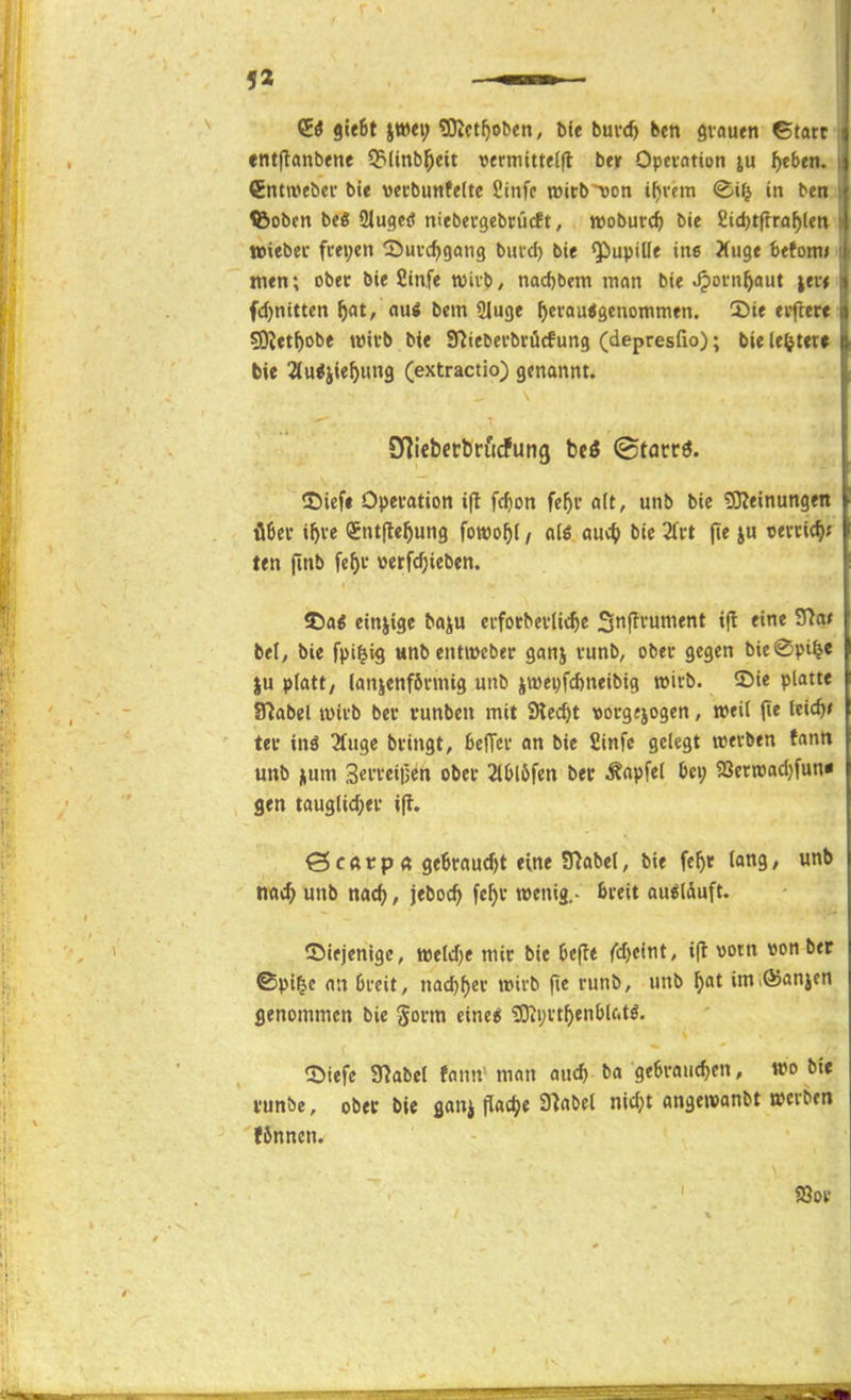 entjlanbene 53(inb^eit »erniitte(|l ber Opci-ation ^cben (JEntweber bie vei'bimfelte fiinfc tt)itb^cn i^rcm in bei ^Sobcn be« Sluqeö niebecgebcücft, jvoburd) bie 2id)tffra^lc' Wiebec fm;en ^Juvc^gang bind) bie ^upille ine Xuge befoni; men; ober bie Sinfe toivb/ nad)bera man bie ^otn^aut ita fdjnitten ^at, nui bem Sluge ^craujgcnommen. 2)ie elftere SUet^obe wii'b bie Sniebei-briicfung (depresfio); bie le^teu bie ^(u^jie^ung (extractio) genannt. O^icbetbriidfung hti ©tacrö. iDiefi Opevation i|l fcf)on fe^v a(t, unb bie tOieinungeti Ü6ei' i^ve QEntjle^ung fowo^l / alö auv^> bie 2fvt (le ju T5ervic^> ten fmb fe^v «erfc^ieben. S5a< einzige baju cvfotbevlic^e Sttf^i'un^«* »f^ ^'^^ bei, bie fpi^ig wnbentmcber ganj tunb, obei* gegen bie^pi^e ju platt, lanjenföi-mig unb jtüei^f^neibig wirb. 2>ie platte Slabel tvii-b bei- vunben mit Siecht »orgjjogen, »eil (le Icic^» ter im eilige bfingt, befTcu an bie Sinfc gelegt wei-ben fnntt unb num 3nTeii3en obet 2tl>löfen bec Äapfel bei; 2Jer«pad}[un« gen tau3lid;ei- i|t. ö c ft t p a 9e6raud)t eine SHabel, bie fef)r lang, unb ttad) unb nac^, jeboc^ fc^c twenig,- ßveit ausläuft. 55lejenige, iüeld)e mir bie Oefte {d)eir\t, i(l vorn »on ber ©pi^c an 6i*cit, nad)^ev wirb fte runb, unb ^at im Manien genommen bie gorm eine^ ?Oti;it^enbU.tö. ^öiefe 97abel Jann' man au* ^a ge6raud)en, wo bt* i'unbe, obec bie flanj flache S^nbel nidjt angewanbt »cvbfn fJnncn.