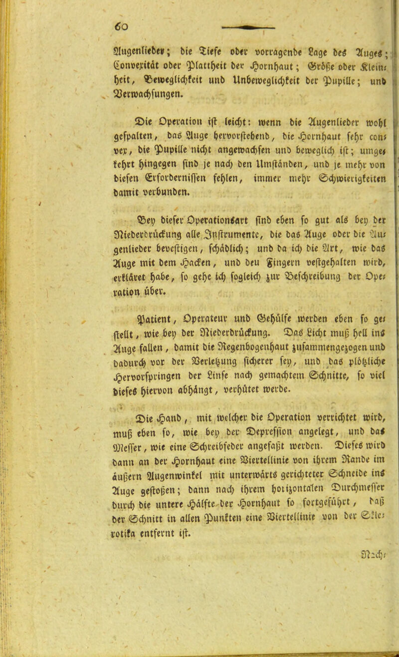 giugenliebe»; bic litfe obet voci-agcnbe Sage bei 2(iig<ö ■ (ionioejiitdt obei- «Plattheit bei- .^otn^aut; ©cöfje ober Älcin; ^cit, ^Seweglidjfcit uub Un6ett>C9ltd;teit bec Qiupille; unb ^ern)ad)fungen. IDie Opevatiou i(l leid)t: wenn ble Siugenliebn- tt)o(){ gcfpalten, bnö Sluge fecfvoiftcbenb, bie ^cin{)aut fef)v con> vev / l>« ¥)upille nicfjt angett)acf)fen unö bctüeglid) ifc; uingei fe^rt hingegen finb je nad) ben Umftdnben, unb je me^i Don tiefen Sifovbciniflen fehlen, immei- niel)i- ©d;»ien3{eit«n liamit veifcunben. Q5ei; bicfev Opecation<fli't finb e6en fo gut «lö 6ei; bet SHiebccttucfung oüe 3n|lrumentc, bie bae 2tuge obcv bie '^u; gcnliebec beucftigen/ ft^öblic^; unb ba id> bie SIrt, »te baö 2(u9e mit Dem .^acfen, unb beu gingetn oeflge^often n)irb, eiHdwt ^af>e, fo ge^e id; fogleirf) juv 3!)efd)i'ei^ung bec Ope* vatipn übet. «Patient, Opeiateuv unb ®ep(fe wetben eben fo ge» fleüt, wie bei; bec Slieberbrücfung. ©oö 8id)t muj; ^rli in« 2(uge fallen, öamit bie Stcgenbogeu^aut jufommengejogen unb babui'C^ vor bei* 93evle^uug fid)eccr fci;, unb baö pl6^lic^e ^ert»ovfpv-ingen ber 2infe nad) gemad)tcm ©c^nittC/ fo viel tiefe« ^iei-üon ob^dngt, »ei'^ütct tteibe. 12>ie .^)«nb , mit twclc^ei* bie Operation »errietet töirb, - muO eben fo, mit bei; bei- ©epvcf|lon angelegt, unb ba< ©Jcffer, wie eine @d)i-eibfcbci' angefajit werben. ÜJicfcl wirb bann on ber ^orn^aut eine 23ievteUinie »on ibrcm Svanbe im äußern 2lugenwinfel mit unterwärts gcridjteter @d)ncibc intf Äuge geftoBcn; bann nad; if)rcm boi»io»t''« !l5«rd)mef|cr burt^ bie untere ^dlfte ber ^orn^aul fo fortgeführt, bajj ber Q5d)nitt in allen ^fünften eine Söicrtcüinie »on ber e.'lc; yotifa entfernt i|i. /