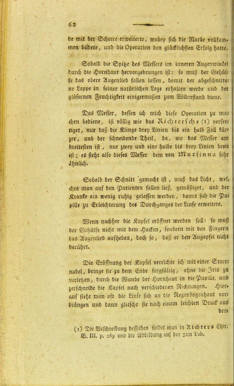 be mit bev ^djccie crroeitcvte, rooBei; fid) feie ?RarSe «oüfom. mn bUbtte, unb bieOpecation bcn g(äcflid>|len Erfolg ^atie. (So6«lb bie ©pi^e beä 'lO^eflfci'^ im inneren ^ugcnwintfl buvrf) bic .^ovn^aut ^ecvoc^ebi-ungen ift: fo muß bev föe^;ü! fc baS obei'e 2fiigen(teb fallen laffen, bamit bei* a6gefd)nitte. ne Sappe in feiner natörlid)en Sage erhalten »erbe unb ber gläfevncn geud;ti3feit einigermaßen jum SBibcrjlanb biene. ©ag ?Sieffer/ befTen id) mid) biefe Operation mm d)tn Sebiene, i|l völlig wie bai Ätdptcrf d;) e (i) verfer» tiget, nur baß bie Glinge brei; £inien bii ein f)a\b Soll für» jec, unb ber fc^neibenbe $^eil, ba, wo bag 93telTer om breitcfiien ift, nur jtwei; unb eine Ijalbe bii brep £inien breit i(t; n«^t olfo SOJefTec bem von tn u c f i n n « fe^r df)nUd> ©oOalb ber ©djnitt gemacht i|l / muß boö Sic^t, trel» ^tö man auf ben 'Patienten fallen ließ, gemäßiget, unb ber ^ranfe ein ttienig ru^ig gelaj^en werben, bomit fid> bie ^\xt ^)ille ju Sr(eid)terung be« 2)urd)gange6 ber £»nfe erweitere. IScnn md)^tt bie Zapfet crSlfnet werben foll: fo muß ber föc^ulfc nid)t mit bem ^acfen, fonbcrn mit bcn gingern ba<S SfugenUcb auff)e6en, bod> fo, baß er ben 2(ugapfel nid)t teni^>rr. 5)ie groffnung ber Äapfel »errid)te id) mit einer gtair? nabct, bringe f;c ju bem ^nbe forgfältig, o^ne bic ^itö ju ^jcrlcfien, burd) bie 3Öunbe ber Jporn^aut in bie «PuptUc, unb jerfd^ncibc bie ^apfel nad) t)erfd)icbetien 3\id)tungcn. ^ier» auf fterjt wan oft bic Jiinfc jid) an bie 9vegenbogcnf)aut »or; Jsrangen uub bann glitfd;t (i« ''^ tcm (i) SieS5efd)rci5un3 bc(Tcl6cn fl■n^ct man in Ätd)tev* ef)lr. Sß. III. p. 26y unb bic ail'bil&uiig (Ulf ber stcn Tab.