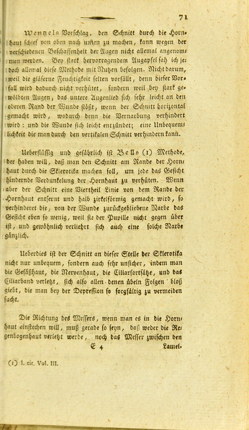 tOcttr;eis S3oifd)(ag. fern Citnitt 6urcf) bie f^aut fit'^f l^f' nd} unten ju mad)en, fann wegen ber ! »erfi^^ie&eiicn ©efcljaffcn^eit beiülugcn nic^t alkmal angenonw : men »«Den, 55fi; liarf (jervorragcnbcm Slugapfcl fa^ id) je; ■bocf) aUetral bicfe i)Jictt)obc mtt37ii(jen befolgen. 37icf)tbrtvum, ij»el( bic g(afenie ^-cuittigfeit feiten »orfdllt, benn bieferS8or» ifall tütvb baburd) nid)t ycr^ütet, fonbevn weil bei; jtavf gc» •wölbten Slugen, bad untcve 2lHgenlieb fid) fe^r leidjt an ben cbei-en 9ianb ber SSunbe (tö(jt/ wenn bev <Sd)nttt bovijontal ; gemacht wiib, wobmd) benn bie SBernavbnng vev^inbert 'Wirb : unb bic ®unbe (ic^ leidet entjünbet; eine Unbequem* I Uc^teit bie man buvc^ ben »ertifalcn 6d;n{tt »er^mbcvn fann. Ue6evfIil(Ttg unb gcfdl^tlid; tfl ^SeUe (i) SJIet^obe, Iber ^aben will, baj] man ben ©c^nitt am Stanbe bei' Spovm f)aüt bmd) bie ©flecotifa mad)eu foll, um jcbc ba^ ®e|id;t ^inbei'nbc Setbunfelung bev ^orn^aut ju »erböten. SBenn , ober bei' ©c^nitt eine JSicrt^eil Sinie »on bem Stanbe beu ■ '^otnf)aüt entfernt unb ^alb jicfelförmig gemacht wirb, fo »ev^inberet bie / von bec SBunbe jui'öcfgeblicbene D^arbe baö &t\id)t eben fo wenig, weil |ie bei* ^upiüe ni<^t gegen über ifi, unb 3ewö5nlic^ »ci1iej>tt jtc^ aud; eine fol<f)e STlacbe gdnjUc^. Uebei'bieg i(t ber ©c^nitt an btefec ©teile ftei' ©tlerotifa ni<^t nur unbequem, fonbern aud) fe^r unfidjer, inbem man bic öjefdifj^aut, bic 37er\3en5aut, bie (Siliarfovtfd^e, unb ba< ^iliarbanb verlebt, fi(^ alfo allen benen Übeln golgen ' blo0 giebt, bic man bei; ber 2)epre|rion f» forgfdltig }u vermeibeti fud>t. Sie JKic^tung U$ ^ciftvi, wenn man in bie ^Jorn* 5aut einftedjen will, mug gevabe fo fei;n, baO wcber bie 9le< genbogen^aut »itlc^t »ei-be, noc^ tai SKefTcv itüifdjcn ben £ 4 tmtU CO 1- cit. Vol. TU.