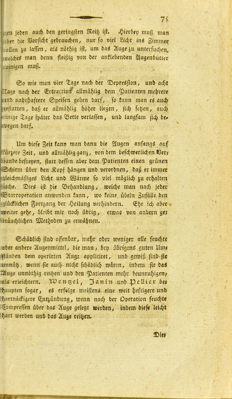 iltn jebfit ciüä) t>en fleringften 9tci$ J^itthti) muß man Iber bie aJorilc^t gebraud^en, nuv fo viel £id;t inö Stmmec Zonen ju laffen, fl(ö nötfjig ift, um boö 2ru3ej« unteifucOcn, ■Del*eö man bcnn fleiijig von bei; anflebenben 9|ugen6uttec \'!!'.tgen mu|^. ©0 wie man toier tciQt nacf) bec 25eprcöjton, unb ad)t itage nac^ bec Svtractioif aümd^lig bem Qiatienten me^ivcre mnb nai)i-f)a\tete ©peifcn geben batf, To fann man auc^ fieftatten, bafj ec aüni^^lig ()öf)ec lifgen, fid) feigen, quc^ t.-tnige i^agc fpdtec baö ^ettc »erlalTen, unb iangfam bt* fvegen barf. Um bieff Seit fann man bann bie Singen onfangö auf fiürjn-e Seit, unb allniäf)liggonj, »onbem (»efc^meclic^en ICec* ^jan^e6eftepen, ftatt befTen aöec bem Patienten einen gfüncn ©d)trm Ü6cr ben Äopf Rängen unb »erotbnen, bajj ei'immec c;leid)mniltgeö 2id>t unb 2ßdrme fo ml möglich ju ei-^atten |7ud)e. ©ieg iß bie ©e^anblung, welche man nac^ jebec ©tavroperaticn anwenbcn fann, wo feine iibtln S«fdIIe ben c^lücfliefen govtgang beu -Teilung vci^inbecn. id) cibtt. Mjeitec qef)t, 6tci6t mii* nod) öbvig, etwas von anbcm ge; (»cdud^lii^en tÜiet^oben erwähnen. ■ ■ ■ ^ - I ©d)db(i(^ (Tnb offenBar, mc^f obev tuenigei* «ffe feuchte .ober anbere 2iugenmittcl, bie man, t^&rigcnö guten Um* nftdn^en bem operirten 2(u^ • oppticivet, unb ßcwiji fmb-fte jinnu^, »cnn (i« fluf^ n'^t fc^dblic^ wdircn, inbem fie bai aiuge unnöt.^ig vei^en unb ben Patienten me^i* beunruhigen/ -•flls erleid;tern. XVen^tl, ^ßntn unb pcUicc 6e# Raupten fogar, ?rf»Jge meiflen^-eine weit 5<fti3»iC unb ■^artndcfigere Sntjünbung, wenn nad) bec Operation feuchte (iompreffen über ba« 3(uge gelegt »erben, inbem bief« 'leicht ■^rt werben unb baö Hü^t reiben. Haiti