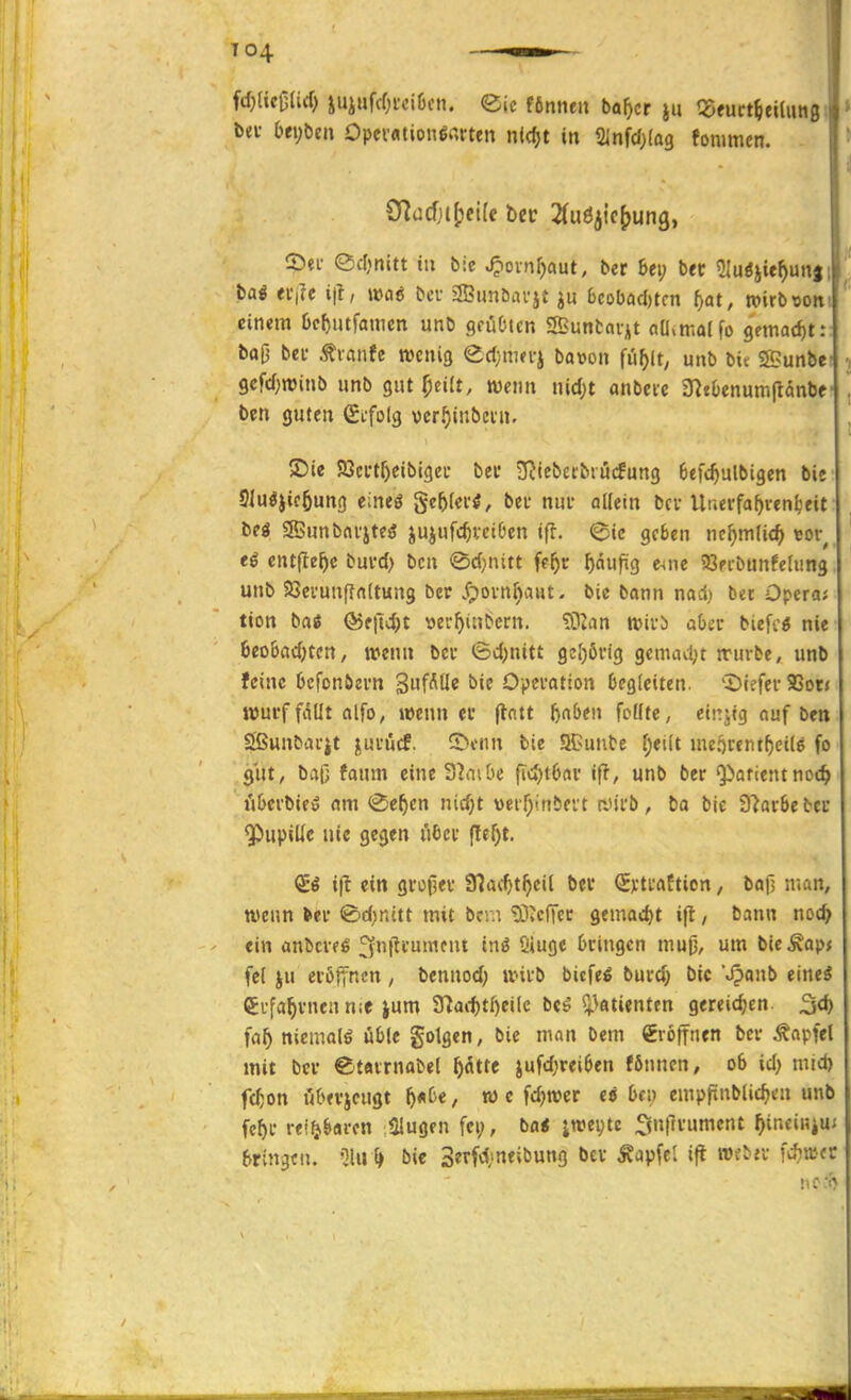T04 bev bt\)t)tn Opevfltion6«rten n(<^t in Sinfd^fag fonimcn. CDei- edjnitt tu bic ^ovnfjaut, ber 6ei; bec ?{uöjie^un|i baö «f|rc ift, mi bcu 2Bunöavj£ 6cobad)tcn t)at, tvirbvoiti einem tjc^utfainen unb grüCnen SBuntaijit nU^malfo 9emad)t: baO bei- ^vctnfe wenig (^d)nm^ bavon fii^lt; unb bic S>unbe: 9cfd;n5inb unb gut f)tüt, wenn nid;t anbete S^tbenumftanbe' ben guten Sifolg vcrf)inbeni. SDie SJci-t^cibigei- bei* SRiebecbiücfung 6efc^ulbigen bie Slugjicöung eineö ^ef)lti'i, bei- nui- oKetn bei-Uuerfa^veni'eit beö Sffiunbnvjte^ jujufc^vciOen ifl. @ic geten ncf)mUd) vov^ entfiele buvd> bcn <Sd}nitt fe^r ^dufig CHne SSecbunfelung unb Söei'unffnltung ber .fpovn^aut. bie bann nad; bet Opera; tion ba« Ö5f|ld)t wfyiubcrn. ?02an wirä abct biefcö nie 6eo6ad;tcn, wenn bei* 6d)nitt 9e[)öiig gcmad;t würbe, unb feine bcfonöem '^a^f^üi bie Operation begleiten. 'Dtefei- 9Sot< wui'f fäüt olfo, wenn et (tntt baben fcüte, einjtg auf ben Sßunbarjt juiücf. ©cnn bie 9Bunbe (;et(t mejjrenrfjcils fo gut, bap faum eine 3?aiöe fid)t6nv ifl, unb ber 'Patientnoc^ üOcrbieö am <Se^cn nid)t verf^inbevt rJii'b, bo bie Dlarbebcc Pupille nie gegen über (!ef)t. <ii i|t ein großer Slaitt^eil bcc SvtraCticn, ba)! man, wenn ter <Bd;nitt mit bcrn ^icITcr gemadjt ifl, bann noc^ ein anbcvfß ^f'M^i'''^»^ ini Siuge bringen muji, um bieÄapj fei ju eröffnen, bennod; wirb bicfe^ burd; bic Jpanb einei (5rfa^vnenn;e ium Snaittf)eilc beö s}3atientcn gereichen ^d) fa^ niemals üble gotgen, bie man bem Eröffnen ber ^apfel mit ber ®t«trnabel ^Ätte jufd;reiben fönnen, ob id) mid) fc^on öbevjcugt ^«be, w c fdjwer ei bc» empfünblic^en unb fe^r reifjbarcn Singen fei;, ba< ;wei;tc ^5n(lrument ^ineii?iu; bringen, 'llu ^ bic 3erfd>neibung bcv Äapfel ift roe^^l• fd)öJ(C