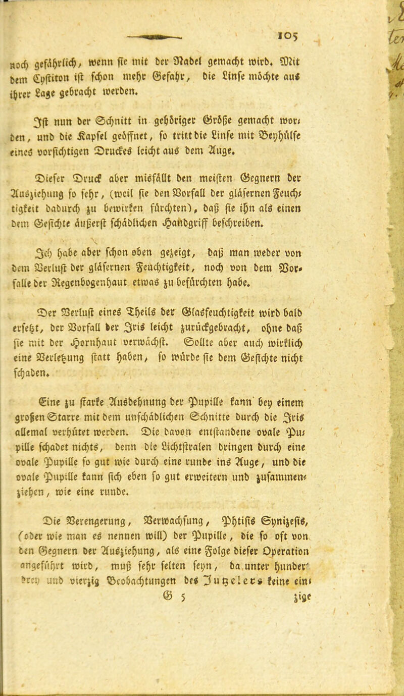 HDc^ gffa5i-fi(§, wenn fie mit btv füabtl gemacht wirb. ?0?it b«m ei^ftiton ifl fc^>on nic^c ©efa^r, öie fiinfe möchte au« i^m iai« itbu<S)t werben. 3(1 nun ber (Schnitt in gehöriger @r6ße gemacht wor< ti<n, unb bic ^apfel geöffnet, fo trittbic fiinfe mit 53ei;f>i'Ufe eincö »orftcOtigen Srucfeö leicht auö bem 2(uge, ©iefer ©rucf aber micfdllt ben mciflen QJcgnern bei* 2luöjief)iui9 fo fe^r, (weil fle ben Sßorfoll ber gldfernen ^eüd)f tigftit babunt ju 6fwirfcn förd)ten), ba0 fie i^n alö einen bfui ®fjic^te aHjjerfl fc^dbltcfcen »^anbgriff 6efcf)rei6en. 3cf) ^a6e aber fc^on oben gejeigt, ba(j man Weber von bcm Sjecluft ber gldfcrnen Seudjtigfeit, noc^ »on bem 58oc* falle ber Stegenbogcn^aut etwaö |u 6efiU-cl;ten ^aöe. «Ser SSevtufl eineö ^^eil5 bec ®(aöfeucf)tigfeit wirb öalb eifert, ber 23ürfall ler ^tii leidet jurü(fge6ra<J>t, o^ne bag fie r.'.it ber ^ornf)aut oerwnc^fl. ©cüte aber aud; tuirflic^ eine 23erle|ung ftatt ^aben, fo würbe (ic bem ®epd;te mc^)t fcfjaben. ^Eine |u (rarfe Änöbe^nung ber ^upilfe fann' bei? einem großen Starre mit bem ijnfd)dblirf)en Sd)nitte burcfe bic 2lrie! allemal »eifjutet werben. 2)ie baoon entftanbene o»a(e ^ai pille fc^abct nid^t^, benn bie ßic^tfiraten bringen burd} eine ooale Qiupille fo gut wie burd) eine runbe inö 3fuge, unb bie ovale ''Pupille Jann ji«^ eben fo gut erweitern unb jufommem jie^cH/ wie eine runbe. X)ic Sßerengerung, 9Serwad)fung, ^^ti|iö ©pnijefii, (ober wie man eß nennen will) ber Qiupille, bie fo oft »on ben ©egnetn Der ^fu^jie^ung^ alö eine golgc biefer Operation on9efrii)vt wirb, muß fe^r feiten fepn / ba unter ^unbet' >tc:; uub tsieriig ©cobacf)tungen be^ ^utselcc» feine ein» ® 5 Jige