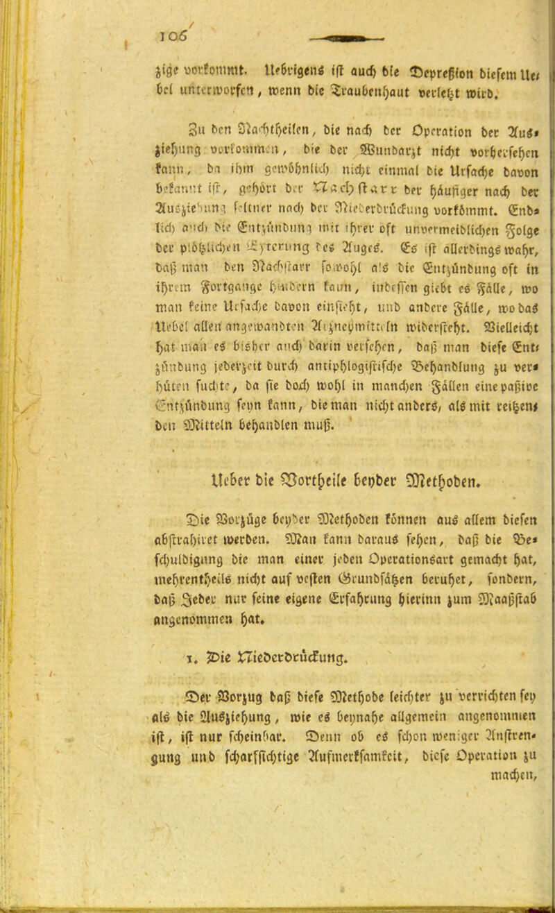 jigc vorfonimt. Xlfiu^tni tft oud) bie 25fpreß(on bicfcmllei Od untcriüorfcti, wenn bic -Jiaubfnfjaut wedef^t teiib. 3u bcn S^a>-f)t[)ei(fn, bie nadj bcr Operation bec Tiai» Jie^ting ooi-fotum-u, bie bcr SBuiibörjt nic^t «or^ei-fe^ctt fnnn, ba ihm gomöbnIiJ) nid}t cinmni bie Urfadje baoon befariüt ifr, y.f)6vt b.r 'Clad;(lv^rv ber f)(liunijer md) ber StusiicNun.] fdtiur nnd) bei- 37ie:erfciücfi;ii9 üorfömmt. Snb» ltd) O'id) bie (Jnf,i'inbimi mit !f)rer oft unwermfiMidKn ^olgc bcr pl6ljUd)ett »iEytcnmg tei 2i\iq(6. (fö ift oDcrbingö »a^r, baij man bcn 3'^acfMforr fo,i>oi)l a'ö t-ic (Jtitjünbung oft in ir)nm '^ortganqc ()iiitcrn taan, iubcffcn giebt ce ^dlle, wo man feine Uifad)e Daioon cinfit-^t, iinb anbete gälle, wobai Ui'bcl allen angeiDanbton ^i^ne^imittdn nnbcrftc^t. 23ieücid;t ^at man tS bieljcr oüd) barin veife^cn, baü man biefe €nt< jönbung jebevjdt burd) antipl)logifiifd)e ?5c^anb(ung ju »er« f)ütfii fudite, ba fic boxf) n)0^[ in mond)cn gddcn eincpainoc Gnt\ünbung fcim fann, bie man ntdjtanbcrö/ olömit rci|em bcn 93?ittdn be^anblcn mu0. lieber bie ^ovt^tWt Ur)tev lO^ft^oben. 7)ie SSoijüge 6fi)*)er g3Jct^obctt fonncn ms ädern bicfen (i6ftrabtvet loecben. SRan fann barauö fe^cn, baß bie ?&e» fd)ulbigimg bic man einer jeben Opcrationöavt gemadjt ^at, me^rentrjcilfii nidjt auf wcflen (^i-unbfd^en beruhet, fonbern, bflü '^ ^^i* eigene (Srfa^rung ^ierinn jum SOiaajjftaö Angenommen ^at. 1. jDte XTieöctöcücfung. ©er SJorjug balj biefe DDZet^obe (eirf)ter ju verrid)tcn fei; fll^ bie Slu^jic^ung, tt>ie ei Oei;na^e allgemein angenommen ifl, ifl nur fdjeinOar. Senn ob cö fdjon m«n:gcr 5lu(?ren« jung unb fd)arf|id;tige 3fufmciffamfcit, biefe Operation ju machen.