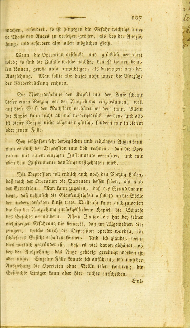 macßen, cl•flM•^evt, fo Ift fi.nacgcn bie ©cfa^i- w\d)t\^t mnu te 5^«i(e öe« Tfuge^ jn vcdflAcn qi^i^ev, fliö 6ci; bei- aiii^ji« ^ung, imb eifoibert alfo nllcn mögljdjcn g(ctij. S3fiui bie Opevation gefcf)icft unb gfucfftd) üci:riif)tet wifb; fo fitib bic Suf'itte tv-^ld)« iiad)^cc bcn ■'PiUiciuen befaU lenfJnnen, gca>i|5 nid)t unn)id)ttgfr/ nlö bifjcnigcii rtacl) bev 3fu?5te5inig. ?Oiau foUtc alfo bieffä nicf)t uiitcv bie 2>ovjiige bei 9?iebevbvi'icfiing redjncn. ^Die 3tiebcrbi-öcfung bcr Ä'npfcl mit bei fiinfe fd)etnt bifffc einen SBorjug voi- ber 2fii6jic&ung einjmamnen, ivciC auf bicfe 5S?ife öeu ?Rad)|?nri* v>cvf)ötet roci-Den fann. 3fIIcitt bie Zapfet fann n(d)t aüemal nicbcrgebi'ücft iwefben/ unb alfo tjl bicfei- 25crjug nid;t allgemein gültig, fonfccrn nui* tttbicfcm ober jenem Salle. Q5ei; icboflften fe^u 6eit>eglid)en imb «i^Oarcn 2lugen Umx man ee auc^ bei- ^Depreffion jum 2o6 vedjnen, ba^ bie Ope? ration mit einem emsigen ^ufii'unientc vcvric^tet, unb mit e6en bem 3nffi'»»ift« 2tuge vefige^ialtcn micb. S)ie Sepvcffion foU enblid) auc^ nDit ben 23oi*jug ^a6en, baO nad) ber Operation bic Patienten beffev fe^en, al6 nad) bei-€xtvaftion. 50tan !ann jugcöen, baj] ber ©vunb bai'init liegt, baß ne^mlic^ bie Qjlaöfeudjtigfcit alfoBalb an bie (Stelle bei niebergebrücftcn £infc trete. 33iclleic^t fann aiic^ juiueilen bie 6<i; bei 2{u6jie^ung juiucfgebliebene ^apfel bie ©d)arfe \iti Ö5ffid)tö ücvminbevn. 2lllein ^upicler ^at feinec »ieljd^rigen <?rfaf)rung nie Bemcift, bajj im ^fügemeinen biej jenigen, tt)?(d)e burd) bie ^DepvefTion opeviit tt)urb(<u, ein fd)arferc^ ®e|td)t erhalten !6nnen. Unb id; gfaube, iveuit bieö töirflid) gegrönbet if?, bojj ii me( bo»on abfangt, o& be9 ber 9Iug3ieJ)ung böiS Jlnge gc^ö^ig gereinigt wofbcn t|l ober nid)t. ginjelne gdlle föniite xö) anfiibven, wo nad) bel- auf lief^u.ng bie Operirten ofine Q3eille lefcn fonnten; bie ®efd)id)te Smiger fann aber ^iev ntd;ti cntfc^eibcn.