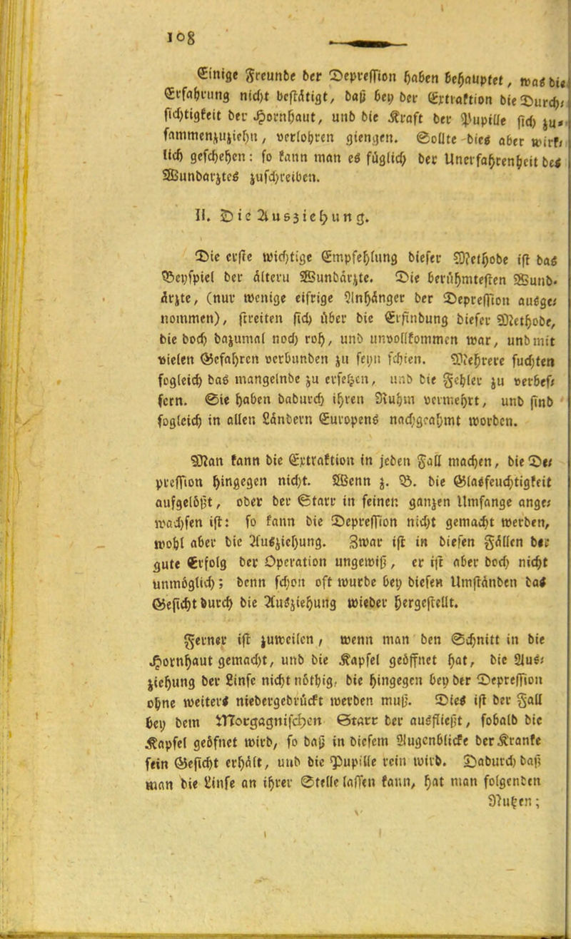 Einige grcunbe ber SeprtflTion 5n6en it^auptet, »ou bU, effci&ning nic()t bcfldtigt, baß 6ei; bei- (gnioftion btelDurc^r fid)ti9eeit bfi-^orn^aut, uiib bie Äi-aft bei- ^\upiüe fid) ju*. fnmmen^uiiff)», wccloljccn gtenjjtn. @oUte bic« aber »irf/i U* gefcfie^cn: fo faiin man eö fiiglicf; bec Uncrfa^cen^cit bei SEBunböfjtcö jufdji'eiben. II. £)ic2ius3ie^un(j. iBic n-fle n)icf}tige Srnpfef^rung biefer ?0?ftf)obe ifl baö ?öei;fpic( bei- ältci'ii SSunbävitc. (Die ben'i^nueflen SSmib« dcite, (nuv wenige eifrige 9ln^dtigcr ber 2)eprcniDu aiiöge.' nommen), fti-eiten fid) öbcv bic Sijinbung biefci-SOJct^jobe, bie boc^) bajumnl nod) ro^), unb anwofltommcn r»ar, unbinit tJiclett @cfa[)rctt rjctüimben ju fci;ii festen. ^IJe^irei-e fud;ten fcgleic^ bag mangclnbe ei'fefjen, iinb bie gc^lei- »ei-bef* fern. ®ie {)oOcn babui-d) i^ven Svu^m vcime^rt, unb (tnb foglcic^ in ollen fidnbevn (Juiopenö nfld;9ca()mt tvorbcn. 9DJan tön« bic Sjitrnftion in jcben gati madjen, bie®« pi-effion hingegen nid;t. JSenn j. ?Ö. bie ©(aifcuc^tigfeit aufgelöst, ober bei- ©tan* in feinen ganjen llttifonge ange; it>aJ}fen ifl: fo fann bie 5^epi-c|Tion ntd)t gemad)t werben, tpoM a^et' 2(u«iicr)un9. Swnr ifl in biefen g(^ücn bic gute Erfolg bec Operation ungeieiO , er tft aber bod; nic^t unmögtid); benn fd)oit oft roucbe 6ei; biefen Umflnnben ba< ©ejif^t Äurc^ bie ^fu^jie^ung »ieber ^ergefreüt. ferner ifl juttcilen, wenn man ben @c^nitt in bie ^orn^aut gemad)t, unb bie ^apfel geöffnet ^at, bie Sius.' jte^ung ber 2infc nic^tn6t^ig, bie hingegen Oelber ©epteffion o^ne weiter* niebergebrücft werben muf}. ©ie« ifl ber gaU 6ei; bcm JTIocgftgnifcIjcn 0t«tt ber au^fliefjt, fobalb bic ^apfel geöfnct wirb, fo ba^ in bicfcm ülugcnblicfe bcr^^ranfe fein ©efic^t credit, uub bic ^upiüe rein wirb. £)aC)urd) baf? Hwn feie ilinfc an i^rer 0tf[lc lafTcn fann, f)at nion folgcnCcn 97u^en;