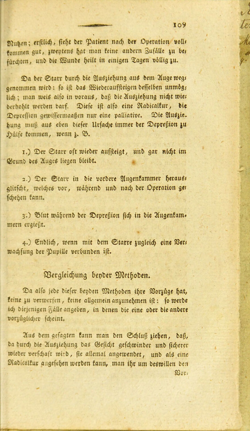 fflu^fii; tviiüd), fie^t bfi* Q}atient nnc^ fter Operttttoit »oö* fominen gut, iw«i;tctiö ^nt man feine onbevn SufaKc ju Ut fürdjten, unb bie Sunbe ^cilt in einigen ^agen völlig |u. ©a bei- <Stan- burc^ bie Sluöjie^ung an« bem ^Äugeweg« genommen roivb: fo ift baö Siebevaufftcigcn bcfTelScn unm6g; lid}; man weil alfo in vouauö, baj) bie ifu^jie^ung nic^troie; beihof)lt wevben bavf. ©iefc ifl alfo eine Slabicalfuc, bie CDepvcITton getDijTevmaaßen nur eine palliative. 5)ic SMu^jie. I^ung nuti3 auö eben biefer Ucfat^e immet ber 2)epre|3ion iu Jpulfe fommen, wenn J. ?5. 1. ) ©er ©tarr oft wieber anffleigt, unb gar ntc^t im (^cunb bee 2liigc^ liegen I>lei6t. « 2. ) See ©trti-r in bie vorbcre 3lugenfammer fjttauit gUtft^t, meiere« vor, wü^^enJ» ww^> n<*c(> Operation ge/ f4)e^en fann. 3. ) ^lut twd^renb ber ©epreßion (ic^ in bie 2fugenfam» mern crgicpt. 4. ) ^nbüd), wenn mit bem ©tarre jugleic^ ein« Sßir/ i»ad>fung ber ^upille vei'öunben ©a alfo jebe biefer 6ci;ben SKet^obcn i^>re 93oriöge ^at, feine venvcifen, feine allgemein anjune^men ift: fo werbe id) bicjcntgen öÄÜe angeben, in benen bie eine ober bieanbere »or^üglidjer fc^eint. Hü6 bem gefagten fann man ben <Sc^lu0 jie^en, baj), ba burc^ bte 2fuöiiel)ung baö ®efid;t gefc^witiber unb fid)erer wiebft verfdjaft wirb, (le allemal angewcnbet, unb alö eine iKobicaltur oagefeften werben fann, man i^c um be^willcn ben SSüv<
