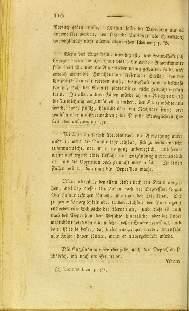 SSorjuq .icBen mufic ODJit^ln foüte bie ©cpcetliott nur ba anc-fwcnbet weiten, wo folgcnbe Umfidnbe bte ^mahion iuiemo^l aud) nic^t attemal oCjurat^en fdjeincn; j. ' SBenn bns Olu.qe f(c«n, unruhig ifi, unb frmtipf^aft ficft 6etvc3t; wenn bie ^oi'nf)aut platt, bie vorbete ?lugenfammer fe^i- f(ei« ifl, unb bie ^Ingenlicbcf wenti) gcfpolten finb; unb cnb(icf) wenn bic ^cn^cut m tevjenictcn ettUe, wober €tnfcl)nitt (]cn-.od)t wcvbcn nuilj, fi-anijjftaft unb fo befdjaf« fen ifl, b«ß bcr eduiitt pfattevbingg nid)t gemadn weisen fann. 3n allen anbcvn ^eitlen würbe td) mit Ktctjtcc (i) 6ic 2[u<5^ic^ung »oviunr^nien anrat^en, ber ©tatv mod^te nun mi<i), f)Mt, pgig, ^dutid^t Obel* ein 3?ad;rtatr fci;n; »ei-< wad)|'cn ober nid)tinerwad^fin j bie Q^upiüc i^Scwegfic^teit i)a* Un ober unfeeweßlid; fc^n. l^id)t'cv mi^ratf) u6cvbicg notf> bie 2fugjie^)ung unter «nbcvn, wenn bic $)npillc fc^i- vcipar, fic^ ju leid;t nnbfc^r jufammcnjte^it, obei-wenn |ie ganj unbcweglii^, unb ferner wenn au^ irgenb einer llrfad)e eine gntjünbung unvcrniciMid) t|I-; unb bie Operation bod) gemadjt werben foU. ^nbicfcn Sailen will er, ba0 man bie ©epreffion mad;e. 3fllem ic^ würbe ßei; allem biefcn boc^ ben Starr au6jte» f}en, weil bei; biefen Umftanben nod) ber 2)eprc|rion fo gut üble Sufalie erfolgen fonncn, wie nad) ber Grx-trattion. £:ic JU gro^e ?öcwcglid)feit ober UnOeweglid^feit bcr ^^up-üc jeigt entwcbcr eine (Sd)wdc^e ber 37crücn an, unb biefe ifr auc^ nac^ bcr SDcprcfTion bcm Ö5epd)te ^inbetlid}; ober bie Unbc* wegltd)fctt wirb üon einem fer)r grojjen @tarrc verurfnd)t, unb bann t|l c^ ja DcfTer, bai3 bicfcr ausgejcgen werOe, baeöfe^r u6lc folgen ^a^en fönntc, wenn er niebcrgcbrücft würbe. S)ic €?ntjiunbung w^re eöenfatl^ natf; ber JDcprejiion fo fdjnblic^, wie nad; bcr S,vtra£tion. ^l} RlCHTEF. I, cit, p. 362.