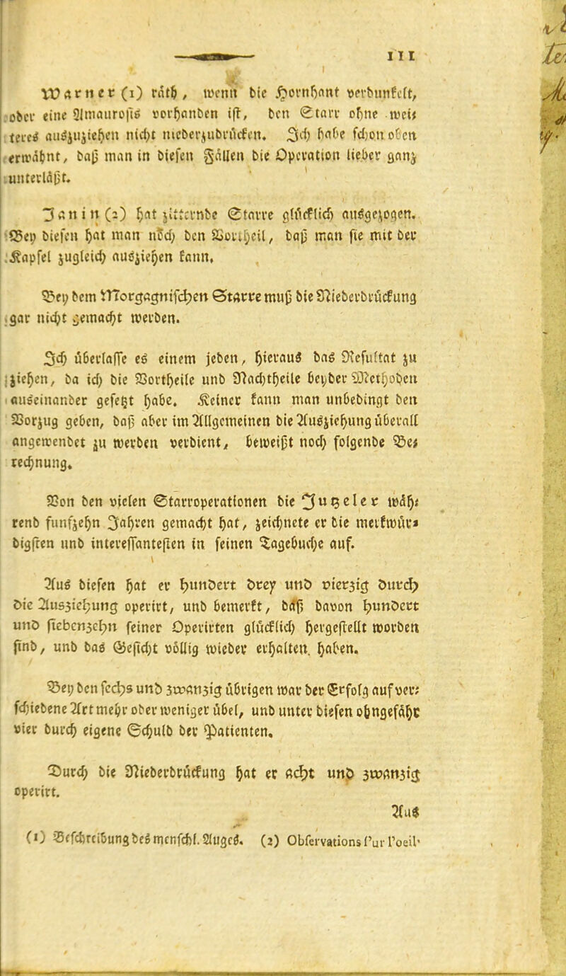 Vürtrttet(i) rflt^ , mnn bie ^oi*nl)nnt t)ev^llnfc^t, .■obcv eine 9lmaiiro|l;ö »ov^cinbcn ifl, bcn Stai-i- ofinc ivetj ittai aiiöiHjte^fii »^^t lucbcriiibi-i'icfcn, S^^) f'^'f'f fdjonoCctt (*rirnt)nt, ba|j man in biefen gällen bie Opcvation lieber sein} luntetlöjjr. ■3v;nin(2) ^at jittcvnbc Starre gWfflid) nuögeiioqctt. \€dt\) 5«t man nfd; bcn SSoiiI;cil, bap man fic mit bei* ;^apfel jugleirf) au^^ie^en fann, ^ei; bcm tTTo rcjögnifdjcn ©Mt:tcmu(j bieSTiiebcrbrütfung .gar nit^^t vjemac^jt werben. 3«^ uBerlafTe einem jeben, f)imüS bag 9\cfu(tnt ju Ijie^cn, ba id) bie SSort^eilc unb 37ad)t^eile bci;bcr?ö?ct[;oben ■ aii^einanber gefegt ^abe. deiner fann man unbebingt bcn SSorjug geben, bof; aber im 2(llgcmeinen bie ^Tuöjie^ung überall «ngercenbet werben »erbient^, beweist nod} folgenbe ^c* tet^nung. S2on ben vielen ©tarroperationen bie ^u^clec \X)&f)t tenb funfje^n 3^a^ven gemad)t f)at, jeidjnete er bic meiJrour* bigfcen unb interefianteflen in feinen ^agebuv1)c auf. 7(uß biefen f)at er FjunDert i>tzy «nö tJtetjicj öutrc^) öic 2lus3icJ;ung operirt, unb bemerft, btff, bavon l?unDc« unö ficbcn3cf}n feiner Operirten glücflid) ^ergeflcllt »orbett jinb, unb baö Ö5e(id;t völlig wiebev erhalten, ^aben. ^ei; bcn fcdjs unb iwami^ übrigen mar bec (^rfofg auf ver; fc^iebenc 2(rtme^r o^er »veniger übel, unb unter biefen odngefd^t »ier burc^ eigene ©c^iulb ber $)atientcn. 35urd; bie 37iebcrbrücfung f}at er ß<$)t unp iwmii$ operirt.