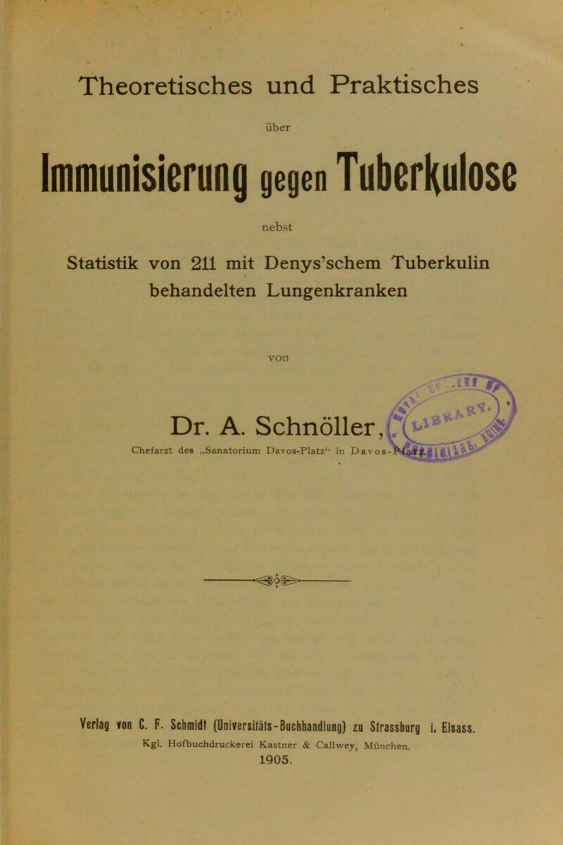 Theoretisches und Praktisches über Immunisierung gegen Tuberkulose nebst Statistik von 211 mit Denys’schem Tuberkulin behandelten Lungenkranken von Dr. A. Schnöller, Chefarzt des „Sanatorium Davos-Platz“ in Davos- Verlag von C. F. Schmidt (Universitäts- Buchhandlung) zu Strassburg i. Eisass. Kgl. Hofbuchdruckerei Kästner & Callwey, München.