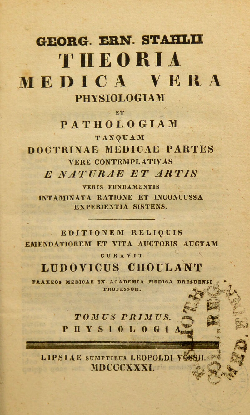 GEORG. ERN. STABLIl THEORIA MEDICA VERA PHYSIOLOGIAM . ET PATHOL O GIAM TANQUAM DOCTRINAL MEDICAL PARTES TERE CONTEMPLATIYAS E NATURAE ET ARTIS VERIS FUNDAMENTIS INTAIVIINATA RATIONE ET INCONCUSSA EXPERIENTIA SISTENS. EDITIONEM RELipUIS EMENDATIOREM ET VITA AUCTORIS AUCTAM CURAVIT LUDOVICUS CHOULANT rUAXEOS MEDICAE I7V ACADEHTA IVEDICA DRESDBIVSI PROFES.SOR. P H Y S 1 0 L 0 G 1 A ■> . P i LIPSIAE SUMPTIBUS LEOPOLDI V^JI. i%f MDCCCXXXI.