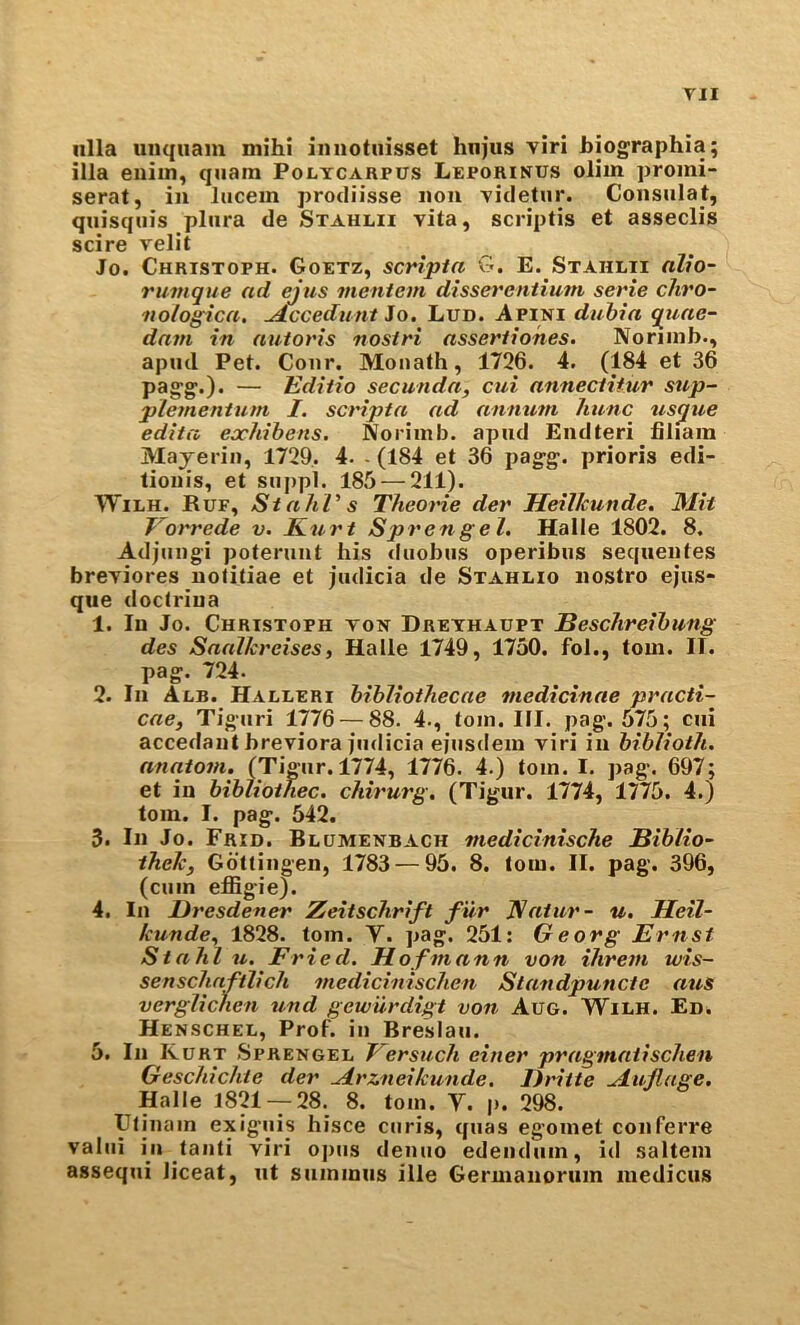 iilla unqiiam niihi imiotiiisset hnjus viri bjographia; ilia euiin, quam Poltcarpus Leporinus olim promi- serat, in liicein prodiisse non videtur. Consulat, quisquis pliira de Stahlh vita, scriptis et asseclis scire velit Jo. Christoph. Goetz, scripla G. E. Stahlti alio- rumque ad ejus vientem dissereniium serie chro- tiolog^ica. udccedunt io. Lud. Apini dtihia qiiae- davi in autoris nostri assertiohes. Noriinb., apml Pet. Conr. Moiiath, 1726. 4. (184 et 36 pagg.). — Editio secunda, cut annecliiur stip- plementum I. scripta ad anmim Jmnc usqtie edita ejchibens. Norimb. apud Endteri fiiiam Mayerin, 1729. 4. - (184 et 36 pagg. prioris edi- tioiiis, et siippl. 185 — 211). WiLH. Ruf, StahV s Theone der HeUkunde, Mit Vorrede v. Kurt Sprengel. Halle 1802. 8. Adjniigi poteruut his diiobus operibus sequentes breviores uotitiae et jiidicia de Stahlio nostro ejus- que doctriua 1. In Jo. Christoph ton Dreyhaupt Beschreihung des Saaikreises, Halle 1749, 1750. fol., tom. II. pag. 724. 2. In Alb. Halleri bibliothecae medicinae practi- cae, Tiguri 1776 — 88. 4., tom. III. pag. 575; cui accedaiit breviora fiidicia ejiisdem viri in biblioth. anatom. (Tigiir. 1774, 1776. 4.) tom. I. pag. 697; et in bibiiothec. chirurg. (Tigur. 1774, 1775. 4.) tom. I. pag. 542. 3. In Jo. Frid. Blumenbach medicinische Biblio~ thek, Gottingen, 1783 — 95. 8. tom. II. pag. 396, (cum effigie). 4. In Dresdener Zeitschrift fur Katur- u. Heil- kunde^ 1828. tom. Y. pag. 251: Georg Ernst Stahl u. Fried. Hofmann von ihrem tvis- senschnftlich medicinischen Standpuncte atts verglichen und gew'urdigt von Aug. Wilh. Ed. Henschel, Prof, in Breslau. 5. In Kurt Sprengel Versuch einer pragmaiischen Geschichte der ^rzneikunde. Dritte ^ujlage. Halle 1821 — 28. 8. tom. Y. p. 298. Utinain exiguis hisce curis, quas egomet conferre valui ill taiiti viri ojius denuo edeiidiim, id saltern assequi liceat, ut siimmus ille Germanorum medicus