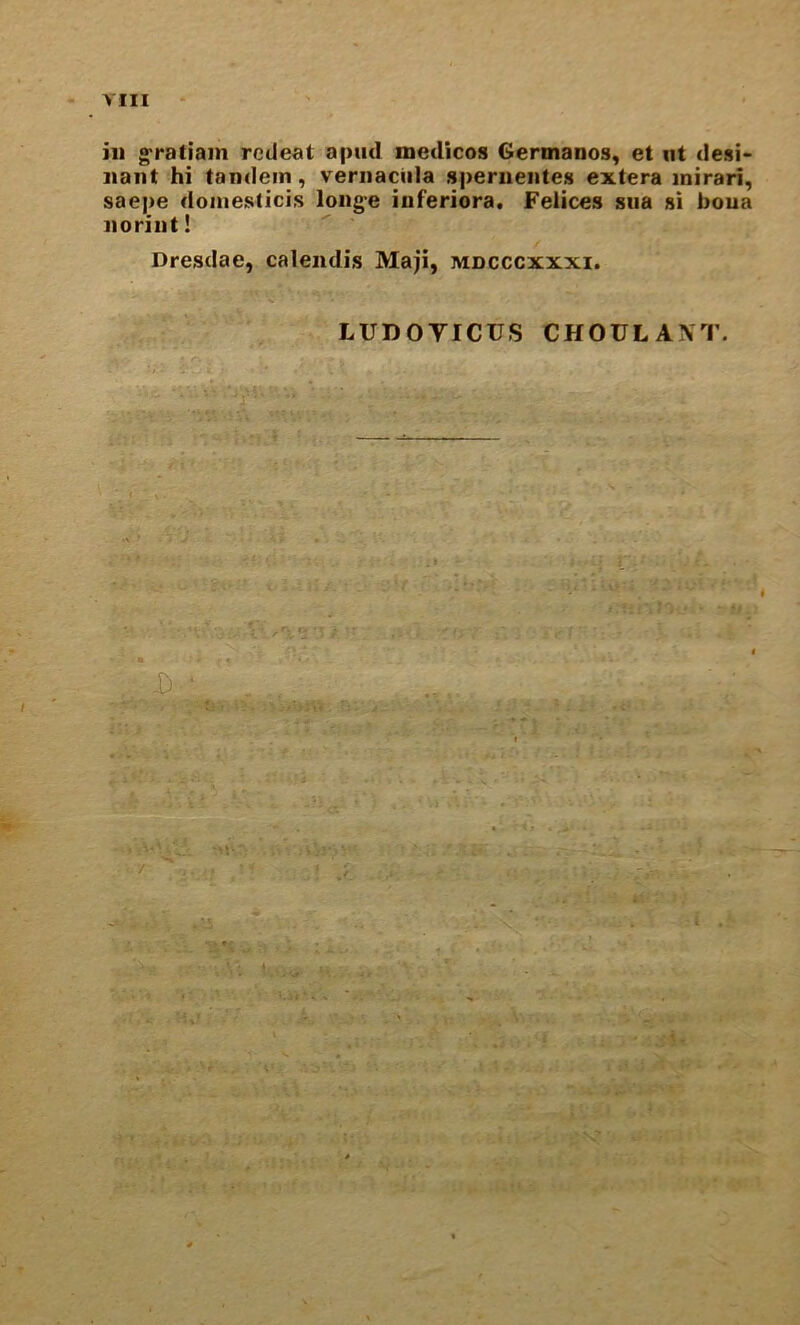 in g-ratiam rcUeat apml medicos Germanos, et iit desi- nant hi tandem, veriiaciila sperneiites extera inirari, saepe doinesticis long-e iuferiora. Felices siia si bona iioriiit! Dresdae, calendis Maji, mdcccxxxi. LUDOVICUS CHOULANT, . > i ac .5 . V'