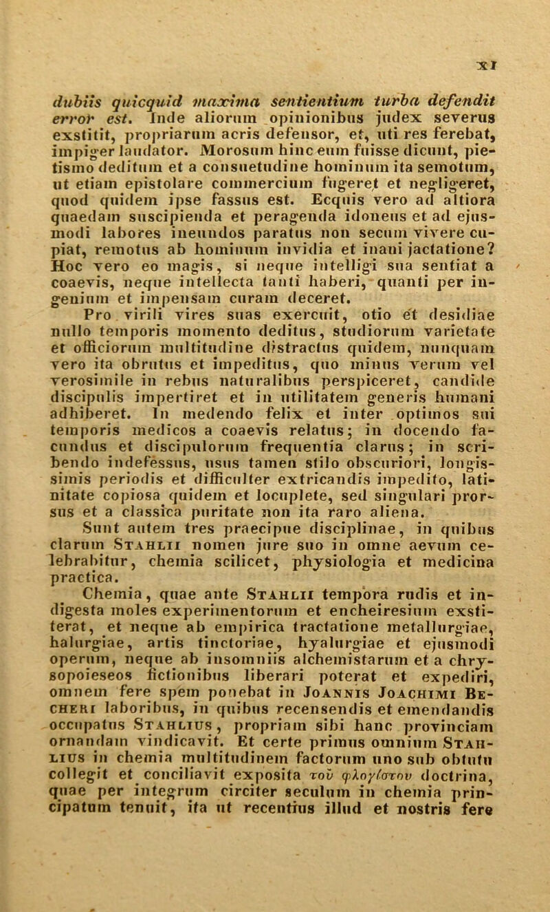 dubiis quicquid maxima sentientium turha defendit error est. Jmle alioniin opinionibiis judex severus exstitit, proj)riariiin acris defensor, et, uti res ferebat, iinpig^er laudator. Morosuin bine euin fuisse dicuiit, pie- tisino deditiim et a coiisuetudine hoiniiiiim ita semotiim, ut etiain epistolare coinmerciuin fugeret et neg^lig’eret, quod qiiidein ipse fassus est. Ecqiiis vero ad altiora quaedain suscipienda et peragenda idoueus et ad ejiis- inodi labores iiieuudos paratus non secuni vivere cu- piat, reinotus ab homiiium invidia et inani jactatioue? Hoc vero eo inagis, si Jieque intelligi sua sentiat a coaevis, neque intellecta tauti haberi, quauti per iu- geuiiim et iinpensain ciiram deceret. Pro virili yires suas exercuit, otio e't desidiae nullo temporis moinento deditiis, studiorura variefate et officioruin inultitudine distractus quidem, nunquam yero ita obrutiis et impeditiis, quo minus yerum yel yerosimile in rebus naturalibiis perspiceret, candide discipulis impertiret et in utilitatein generis humani adhiberet. In inedendo felix et inter optimos sui temporis medicos a coaeyis relatus; in docendo fa- cundus et discipuloriim frequentia darns; in scri- bendo indefessus, usus tamen slilo obscuriori, longis- simis periodis et difficiilter extricandis impedito, lati- nitate copiosa quidem et locuplete, sed singulari pror~ sus et a classica puritate non ita raro alien a. Sunt autem tres praecipue disciplinae, in quibus clarum Stahlii nomeu jure suo in omne aeyum ce- lebrabitur, cheinia scilicet, phjsiologia et medicina practice. Chemia, quae ante Stahlh tempera rudis et in- digesta moles experimentorum et encheiresium exsti- terat, et neque ab empirica tractalioiie metalliirgiae, halurgiae, artis tinctoriae, hyalurgiae et ejusinodi operiim, neque ab insomniis alchemistarum eta chry- Bopoieseos lictionibus liberari poterat et expediri, omnem fere spem ponebat in Joannis Joachimi Be- CHEKi laboribus, in quibus recensendis et emendandis occiipatus SxAHLius, propriam sibi hanc proyinciain ornaudam yindicayit. Et certe primus omnium Staii- Lius in chemia muititndinem factorum uno sub oblutn collegit et conciliavit exposita rov qpXnyCaxnv doctrina, quae per integrum circiter seculum in chemia prin- cipatuin tenuit, ita ut recentius illud et nostris fere