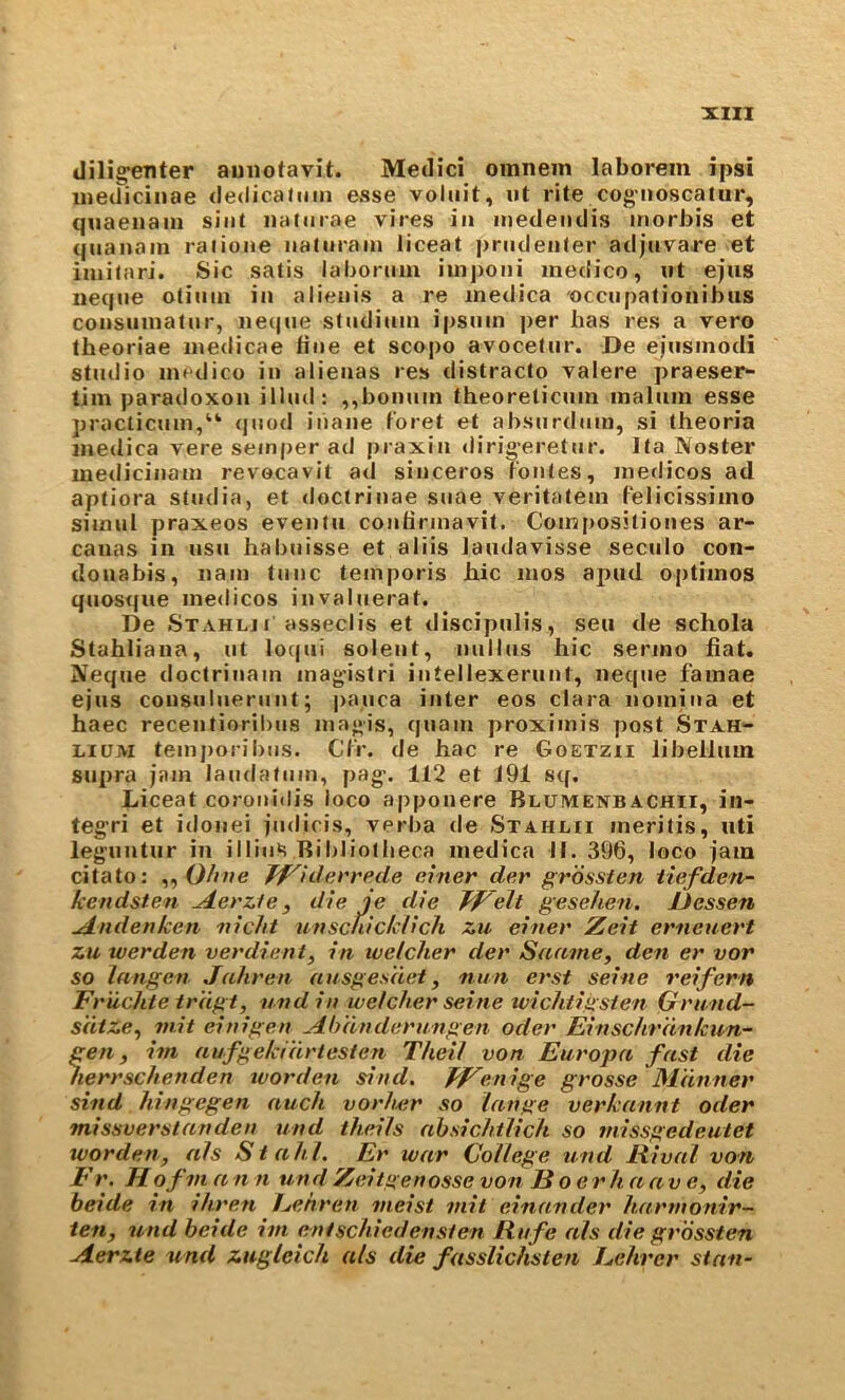 dilig^enter aniiotavit. Medici omnein laborem ipsi uiedicinae cledicahim esse volnit, ut rite cog'iioscaiur, quaeiiain sint naturae vires in inedeudis inorbis et qiianain raiione naturain liceat j)rudeii(er adjuvare et iuiitari. Sic satis laboruiu iinj)oni medico, nt ejus neque otiiiiii in alienis a re inedica occupationibus consuinatnr, ne(|iie studiuin ipsiiin per has res a vero theoriae inedicae fine et scopo avocetnr. De ejnsinodi studio medico in aiienas res distracto valere praeser- tim para<loxon illud: ,,boniim theoreticum malum esse practicum,“ (juod iiiane t'oret et absurdum, si theoria medica vere sem|)er ad praxin dirig-eretur. Ita Noster medicinam revocavit ad sinceros Tontes, medicos ad aptiora studia, et doctrinae suae veritatem felicissimo simul praxeos eventii confirmavit. Composiliones ar- canas in usu habuisse et aliis Jandavisse seculo con- douabis, nam tunc temporis Jbiic mos ai>ud optimos quosque medicos invaluerat. De Stahlji asseclis et discipiilis, sen de schola Stahliana, ut loqiii solent, nullus hie sermo hat. Neque tioctrinain mag'istri iutellexerunt, neque famae ejus consulueriint; paiica inter eos clara nomiua et haec recentioril)us niagis, quam proximis post Stah- LiUM temj)orii)us. Ct'r. de hac re Goetzii libellum supra jam laudafum, pag-. 112 et 191 sq. Liceat corouidis loco apponere Blumenbachii, in- teg’ri et idonei judicis, verba de Stahlii ineritis, uti leg’uutur in illiuS Ril)liotbeca medica II. 396, loco jam citato: ,, 0//ne Jf^iderrede e.vner der grossten lief den- kendsten ^erzle, die je die TjTeil gesehen, Uessen ^ndenketi ixicht unscnickHch zu eitier Zeit erneuert zu werden verdient, in welcher dei' Saame, den er vor so langen Jahren ausges'det ^ nun erst seine reifern Fr 'uchte tr 'dgt, und in welcher seine wichtiiisten Grnnd- sdtze^ nx.it einigen Ahdtxderxtngen Oder Einschrdnkun- gen, im aufgekidrlesten Theil von Eux'opa fast die nerrschenden worden sind. EFenige grosse Mdtxner sind hingegen auch voxduxr so lanpe verkannt Oder missverstanden xxtxd theils nbsichilich so xnissgedeutet worden, als Stahl. Er war College und liival von E r. H of VI a n n utxd Zeitgenosse von Boer lx. a a v e, die beide in ihren Eekrexx vieist viit einandex' Itarvxonir- ten, uxid beide ivi entschiedenslen Rxxfe als die gx'ossten Aerzte und zugleich als die fasslichsten Eehrcr stan-