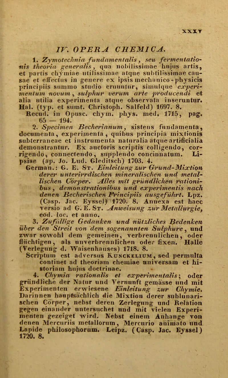 XXXT IV. OPERA C HEMIC A. 1. Zymoicchnia ^undamentalis , seu fermentatio- nis iheoria generahs, qua nol>ilissiinae hiijiis artis, et partis chjiniae iililissiinae atque suhtilissiinae cau- sae et elFectus in geiiere ex ipsis inechanico-physicis principiis sumino studio eruuutur, siinulque ejr^eH- meniitm novum, sulphur verum arte producendi et alia utilia experiinenta atque observata iiiseruntur. Hal. (typ. et sumt. Christoph. Salfelcl) 1697. 8. Recud. in Opusc. chyin. phys. med. 1715, pag. 65 — 194. 2. Specimen Bechetnanum, sistens fiinclainenta, dociiinenta, experiinenta, quibus principia inixtionis siibterraneae et instruinenta naluralia atque artificialia demonstrantiir. Ex auctoris scriptis coHigendo, cor- rigemlo, connectendo, siipplendo concinnatiim. Li- psiae (ap. Jo. Lud. Gleditsch) 1703. 4. German.: G. E. St. Einleitungx.ur Grund-Mioction derer unterirrdischen mineralischen und metal- lischen Corper. Alles mit griindUchen rationi- hus f demonstrationihus und eocperimentis nach denen Becherischen Principiis ausgef uhrt, Lpz. (Casp. Jac. Eyssel) 1^'20. 8. Amiexa est haec versio ad G. E. St. Anweisung zur Metallurgiej eod. loc. et anno. 3. Zufdllige Gedanken und nutzlich.es Bedenketi iiber den Streit von dem sogenannten Sulphure, und zwar sowohl dein gemeinen, verbrennlichen, oder fliichtigen, als unverbrennlichen oder fixen. Halle (Verlegiing d. Waisenhauses) 1718. 8. Scriptuin est adversus Kunckelium, sed permulta continet ad theoriam chemiae nniversain et hi- storiam hiijus doctrinae. 4. Chymia rationalis et experimentalise oder griindliche der Natiir und Verniinft geinasse und mit Experiinenteii erwiesene Einleitung zur Chymie. Darinnen hauptsachlich die Mixtion derer subliinari- schen Corper, nebst deren Zerlegung und Relation gegen einander untersuchet und mit vielen Experi- menten gezeiget Tvird. Nebst einem Anhange von denen Merciiriis metalloriim, Mercurio ahimato und Lapide philosophorum. Leipz. (Casp. Jac. Eyssel)