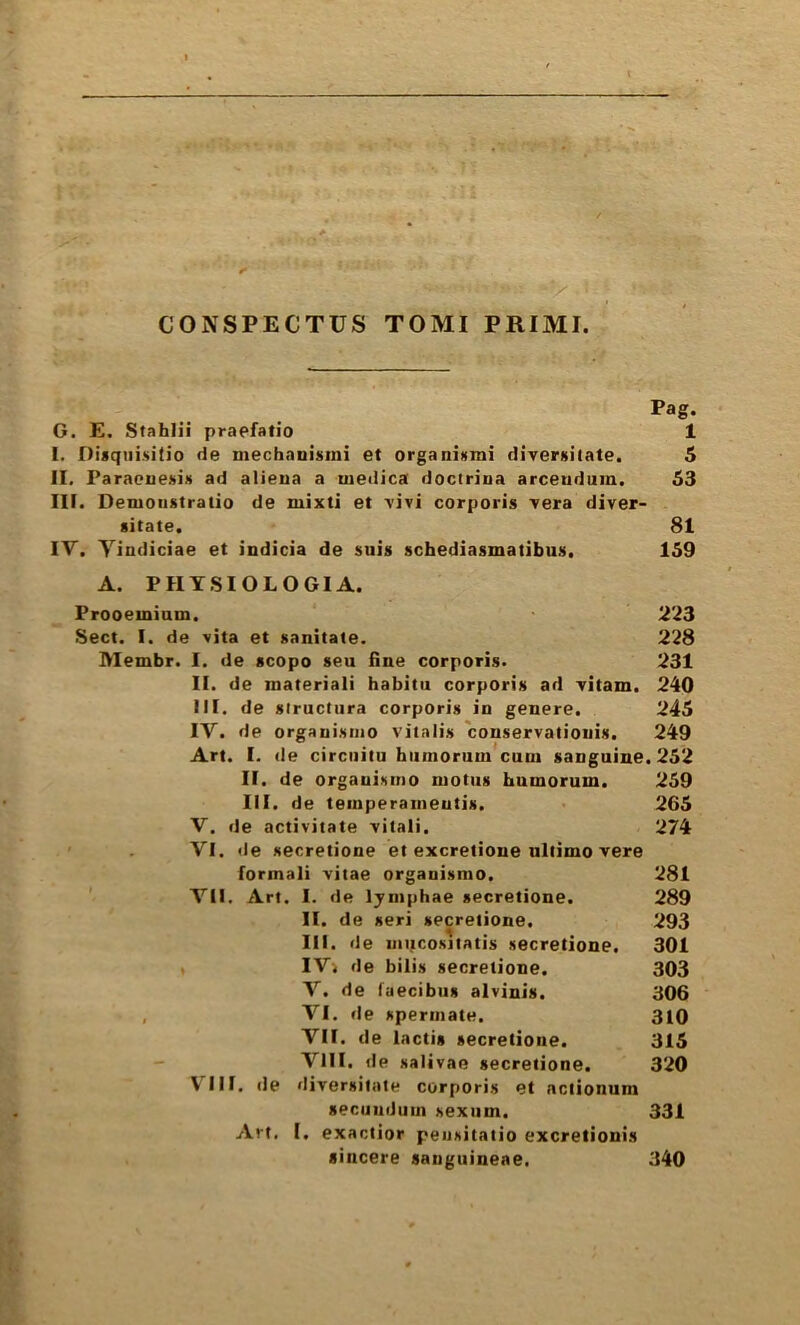 CONSPECTUS TOMI PRIMI Pag. G. E. Stahlii praefatio 1 I. Disqiiisitio de mechauisini et organiKmi direrfiitate. 6 II. Paraeuesift ad alieua a uiedica dociriua arceudum. 53 III. Demonstratio de mixti et vivi corporis Tera diver- sitate. 81 IV. Yindiciae et indicia de suis schediasmatibus. 159 A. PHY.SIOLOG1A. Prooeminm, 223 Sect. I. de vita et sanitate. 228 Membr. I. de scopo sen fine corporis. 231 II. de materiali babitii corporis ad vitam. 240 III. de structiira corporis in genere. 245 IV. de orgauismo vitalis conservatiouis. 249 Art. I. de circiiitu biimorum cuui sanguine. 252 II. de orgauismo niotiis bumorum. 259 III. de teiiiperaineutis. 265 V. de activitate vitali. 274 VI. de secretione et excrelione ultimo vere formali vitae orgauismo. 281 VII. Art. I. de lymphae secretione. 289 II. de seri secretione. 293 III. de muco.sjtatis secretione. 301 , IVi de bilis secretione. 303 V. de fuecibus alvinis. 306 , VI. de spermate. 310 VII. de lactis secretione. 315 VIII. de salivae secretione. 320 VIII. de diversilate corporis et actionum secMiiduin sexiim. 331 Art. I. exactior peiisitatio excretionis sincere sanguineae. 340