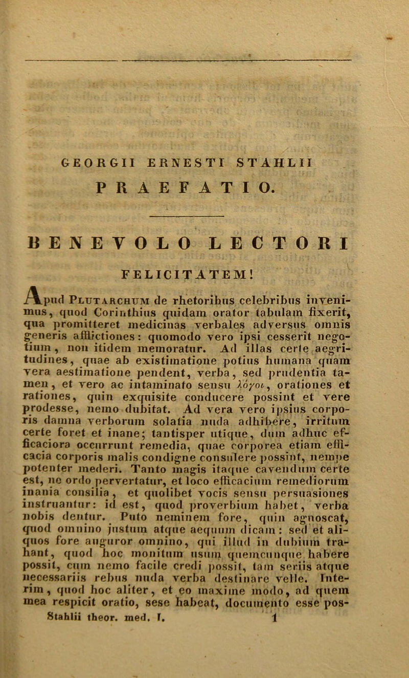 GEORGII ERNEST! STAHLII PRAEFATIO. BENEVOLO LECTORI FELICITATEM! A.pu(i Plutarchum de rhetorihiis celebribiis inveni- mus, quod Coriuthius ^uidam oralor tabulam fixerit, qua proinitleret inedicinas Tcrbales ad versus oinnis g'eneris alflictiones: quomodo vero ipsi cesserit iiego- tium, non itidein ineinoratur. Ad illas eerie aeg-ri- tudines, quae ab existiinatioiie potius huinana qiiain Tera aestiinatioiie pendent, verba, sed prudentia ta- me_n, et vero ac intaminato sensu 2.6yoc., oraliones et rationes, quin exquisite conducere possint et vere prodesse, nemo dubitat. Ad vera vero ipsius corpo- ris dainna verborum solatia nuda adhibere, irritum certe foret et inane; tantisper utique, duin adhuc ef- ficaciora occurrunt reinedia, quae corporea etiain eHl- cacia corporis inalis condigne consulere ])ossint, nempe potenter mederi. Tanto inagis ifaque cavenduin certe est, no ordo pervertatur, et loco elRcacium reinediorum inania consilia , et quolibet vocis sensu persuasiones instruantur: id est, quod ])roverbium habet, verba nobis deiitur. ^ Piito neminein fore, quin agnoscat, quod omnino justum atque aeqmiin dicain : sed et ali- quos fore aiiguror omnino, qui illud in diibium tra- hant, quod hoc monitum usuin qiiemcunque habere possit, cum nemo facile credi possit, tain seriis atque necessariis rebus nuda verba deslinare velle. Inte- rim, quod hoc aliter, et eo maxime modo, ad quern mea respicit oratio, sese habcat, dociimento esse pos-