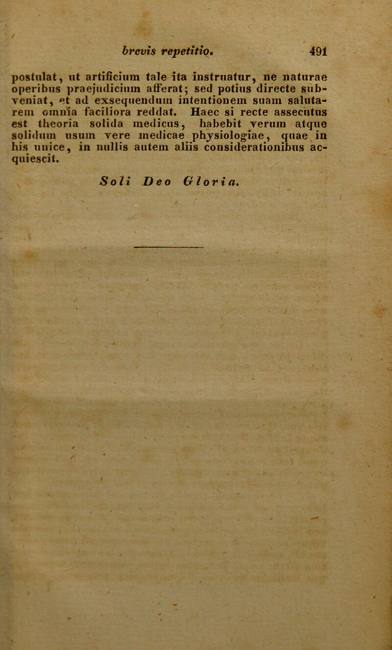 postulat, ut artificiiim tale ita instrnatnr, ne naturae operibus praejudiciiim atFerat; sed potiiis directe sub- veniat, et ad exsequendum intentionem siiaiu saluta- rem omnia faciliora reddat. Haec si recte assecntiis est theoria solida medicns, habebit yeriiin atque solidnm nsum Tere medicae phjsiologiae, quae, in his unice, in nullis autein aliis considerationibus ac- quiescit. Soli Deo Gloria. /