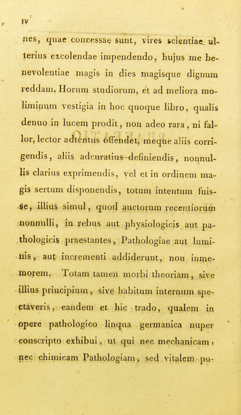 nes, qiiae concessae surii, yires scientiae. ul* terias excolendae impendendo, hujus me be- nevoleniiae magis in dies magisque dignum reddam. Horum studiorum, et ad meliora mo- limipum vestigia in lioc quoque libro, quab*s denuo in lucen^ prodit, non adeo rara, ni fal- lor, lector adtenius offendet, meque aliis corri- gendis, aliis adcuratius defmiendis, nonnul- lis clarius exprimendis, yel et in ordinem ma- gis sertum disponendis, totum intentum fuis- se, illius simul, quod quclorum recentiorum nonnulli, in rebus aut physiologicis aut pa- thologicis praestantes, Pathologiae aut lumi- nis, aut incrementi addiderunt, non inme- morem. Totam tamen morbi theoriam , sive illius principium, sive habitum internum spe-: ctaveris, eandem et hic trado, qualem in ppere pathologico linqua germanica nuper ponscripto exhibui, ut qui nec mechanicam % flec chimicam Pathologiam, sed vitalem pa^