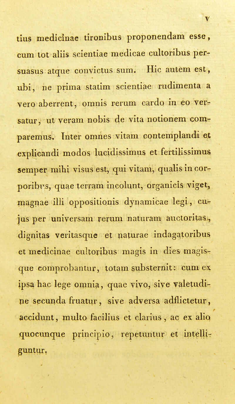 lius medicinae tironibus proponendam esse, cum lot aliis scientiae medicae cultoribus per- suasus atque conviGtus sum. Hic autem est, ubi, ne prima staiim scientiae rudimenta a vero aberrent, omnis rerum cardo in eo veir satur, ut veram nobis de vita notionem couit paremus. Tnter ornnes vitam contemplandi et explicandi modos lucidissimus et fertilissimusi semper mihi visus est, qui vitani, qualis in cor^ poribrs, quae terram incolunt, qrganicis viget, magnae illi oppositionis dynamicae legi, cu- jus per universam rerum naturam auctoritas., dignitas veritasque et paturae indagatoribus et medicinae cultoyibus magis in dies magis- que comprobantur, totain ^ubsternit: cum ex ipsa hac lege oiTinifi, quac vivo, sive valetudi- pe secunda fruatur, sive advei^sa adflictetur, accidunt, muho facilius et clarius, ac ex aliq quocunque principio, repetuntur et intelli- guntur.