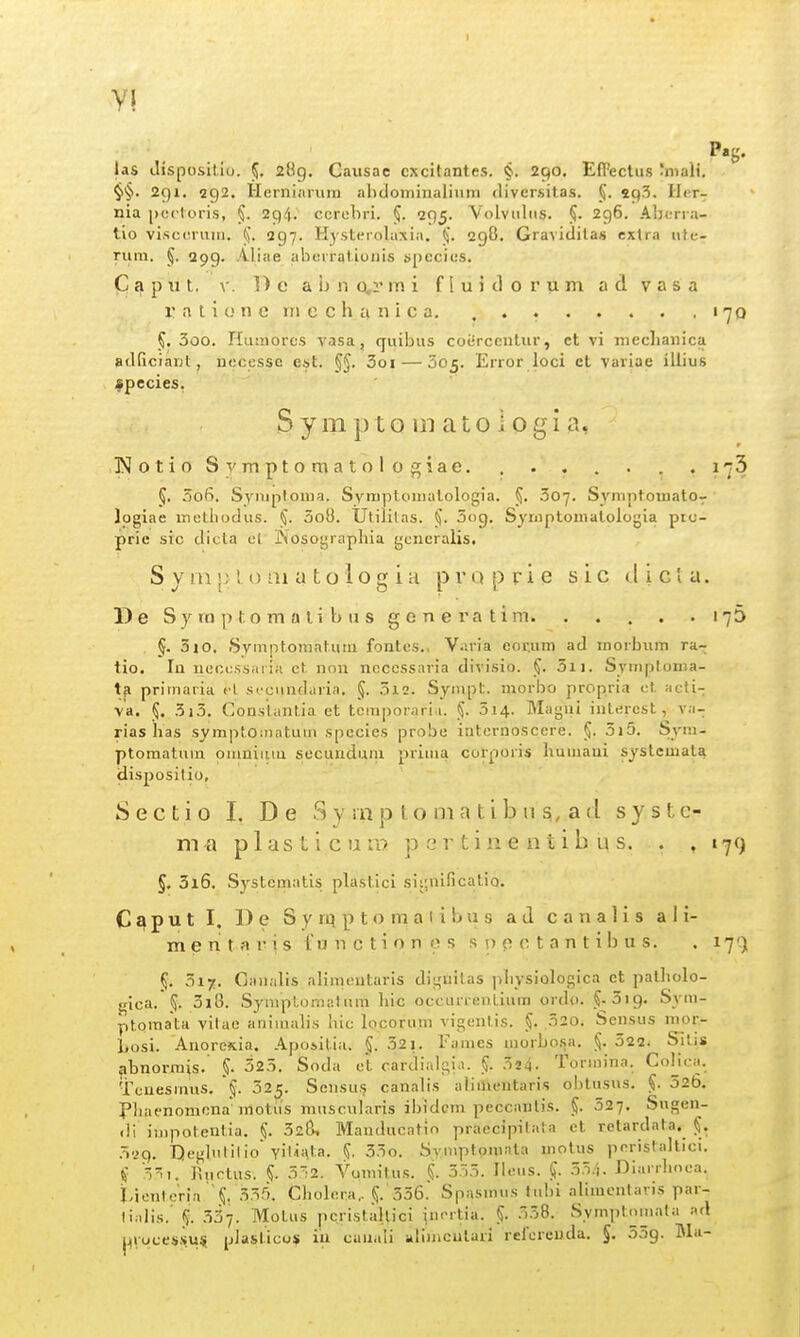 las Jispositlo. 5. 2H9. Causae cxcitantes. §. 290. EfFectiis 'maW. §§. 291. 292. Herniiiium ahclominalintn diversitas. §. spS. Ilcr- nia j)ci'toris, 294. ccrebri. 295. Volvuliis. 296. Aljcn a- tio viscc.ruui. 297. H)'Sterolaxia. (J. 298. Gravitlitas extra ute- rum. 5. 299. Aliae aberratiunis species. C a p u t. V. 1) e a b n Q,r iTi i f! u i d 0 r u m a d v a s a r a t i 0 n e rn e c h a n i c a. , . 170 5, 3oo. Humorcs vasa, cfuibus coercentur, ct vi nieclianica adficiant, nccesso est. §5. 3oi — 605. Error loci ct vaviae iilius spccies, S y m p t o in a t o i 0 g i a, rjotioSyraptoraatologiae. . . . . . . .173 5. .006. Syniptouia. Symptomatologia. 307. Syniptomato- logiae mctbodus. §. 3oO. Utililas. 5og. Syrnptomatologia pro- prie src dicta cl INosoyrapliia generalis. S y ni 1; l, ai a t o 1 o g i H p r 0 p r i e s i c < l i c l a. D e S y 10 p t o m a t i b u s g e n e r a t i m 176 §. 310. Symptomatutu fontcs.. Varia eor,um ad morbum ra- tio. lu ncccssaiia ct, nou ncccssaria divisio. §. 3ii. Symptoma- tfi primaria cl sccnndaria. §. 3i2. Synipt. niorbo propria ct acli- v'a, 5. 3i3. Consiiintia et tcmporari i. 3i4- Magui interest, va- rias has symptouiatuin spccies probe intcrnoscere. §. 3)5. Sym- ptomatum omniiuu secunduni prima corporis humani systemata dispositio, Sectio I. De Sy rnp lo nia tibn ad syste- m^i plasticura p c r t i n e n t i b u s. . .179 §. 5i6. Systematis plastici siunificatio. Caput I. De Syrqptomaiibus ad canalis ali- mentaris tunctiones s p p c t a n t i b u s. , 17') 5. 317. Ciuiiilis alimentaris di;,'uilas pbysiologica et patholo- gica. 5. 3i8. Syniplomatum hic occurrenlium ordo. ^-^ig. Sym- ptomata vilae animalis liic locoriini vigenlis. §. 520. Sensus mor- Losi. Anoresia, Apositiii. 32j. Faraes morbo.v». §• 322. Silis abnonnis. §. 323. Soda et cardialgi.i. §. 3j4. Tormina. CoHcii. Tcuesmus. 025. Scnsus canalis alimeutaris obtusus. 326. Phaenomona motiis muscularis ibidGm peccanlis. 52-j. Sugen- ili impotenlia. §. 328, Mauducatio praccipilaia ct relardata.^ $. 3^9. neglutilio Yiliata. 33o. Symptpmata motus peristaltici. If 3i. Ructus. §. 52. Vomifus. .i 355. Ilcus. 35.i. Diiirrhoea. tienteria \i 555. Cholcra,. ^. 336. Spiismus tubi alimeuiaris par- li.dis.' (J. .537. Motus pcristallici incrtia. §. 558. Symiitomata lul j4Voces.s.u^ plasticos iu cauiili iilimcutari reicreuda. §. SSg. M.i-