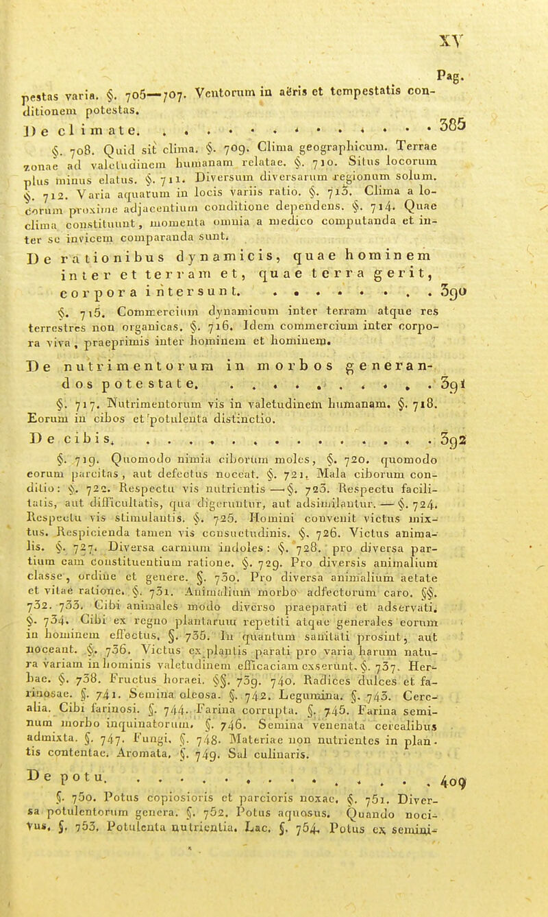 Pag. pMtas varia. §. 7o5—7O7, Ventorum in aeris et tcmpestatis con- ditionem potestas. ])eclimate * §. 708. Quid sit clima, §. 709. Clima gecgrapliicum. Terrae zonae atl valoluciinem Inimanam rclatae. §. 710. Situs locorum plus minus elatus. §.711. Diversum diversarum xejionum solum. §. 712. Varia aquarum in locis variis ratio. §. 71S. Clima a lo- Corum proxime adjacentium conditione dependens. §. 714. Quae clima constituunt, momenla onmia a medico computanda et in- ter so invicem comparanda sunt. De rationibus dynamicis, quae hominem inler et terram e t, quae terra gerit, corporairitersunt. . • . . . . . . 3go §. 716. Commercium dynamicum inter terram atque res terrcstrcs non organicas. §. 716. Idem commercium inter oorpo- ra viva, praeprimis inter hominem et hominem. De nutrimentorura in morbos generan- dospotestate. . . . . , . . « » ' §. 717. INutrimentoriim vis in valetudineln hnmanam, §. 718. Eorum in ciLos etfpotulenta distinctio. Decibis^ 3ga §. 719. Quomodo nimia ciboriim moles, §. 720. quomodo eorum parcitas , aut defectus noccat. §. 721^ Mala ciborum con- ditio: §. 720. Respectu vis nutrientis—•§. 720. Respectu facili- talis, aut difficultatis, qua digi-runtur, aut adsiujilaulur. — §.724. Respeotu vis stimulautis. §. 726. Homini convenit victus mix- tus. Respicienda tamen vis ccusuetudinis. §, 726. Viclus anima- lis. §. 727. Diversa carnium indoles : §. 728.' pro diversa par- tium cam Constituentium ratione. §. 729. Pro diversis animalium classe, ordiue et geuere. §. 750. Pro diversa animaHum aetate et vitae ratione. §. 731. Auimalium morbo adfectorum caro. §§. 732. 733. Cibi aniiaaies modo diverso praeparati et adservati^ §. 734. Cibi ex regno planlarum repetiti atqtie generales eorum iu houiinem effectus. §. 735. lu quautum sauitati prosint, aut Iioceant. .§. 756. Victus cx plantis parati pro varia harum natu- ra variam in liominis valetudinem eflicaciam cxserunt. §. 737. Her- bae. §. 738. Fructus horaei. §§. 709. 740. Radices dulces et fa- riuosae. |. 741. Semina oleosa. §. 742, Legumina. §. 743. Cere- alia. Cibi farinosi. §. 744..-Farina corrupta. §. 7.45. Farina semi- num morbo inquinatorum. §. 746. Semina venenata cercalibus admixta. §. -j^-j. Fungi. §. 743. Materiae non nutrientes in plah- tis contentae. Aromata, •j4g. Sal culinaris. De potu. 4o(j 5. 750. Potus copiosioris et parcioris noxac, §. 751, Diver- sa potulentorum gcncra. §, 752. Potus aquQsus; Quando noci- Vus, J, 753. Potulcnta nulricnlia. Lac. f, 754. Polus cx, semiiu^