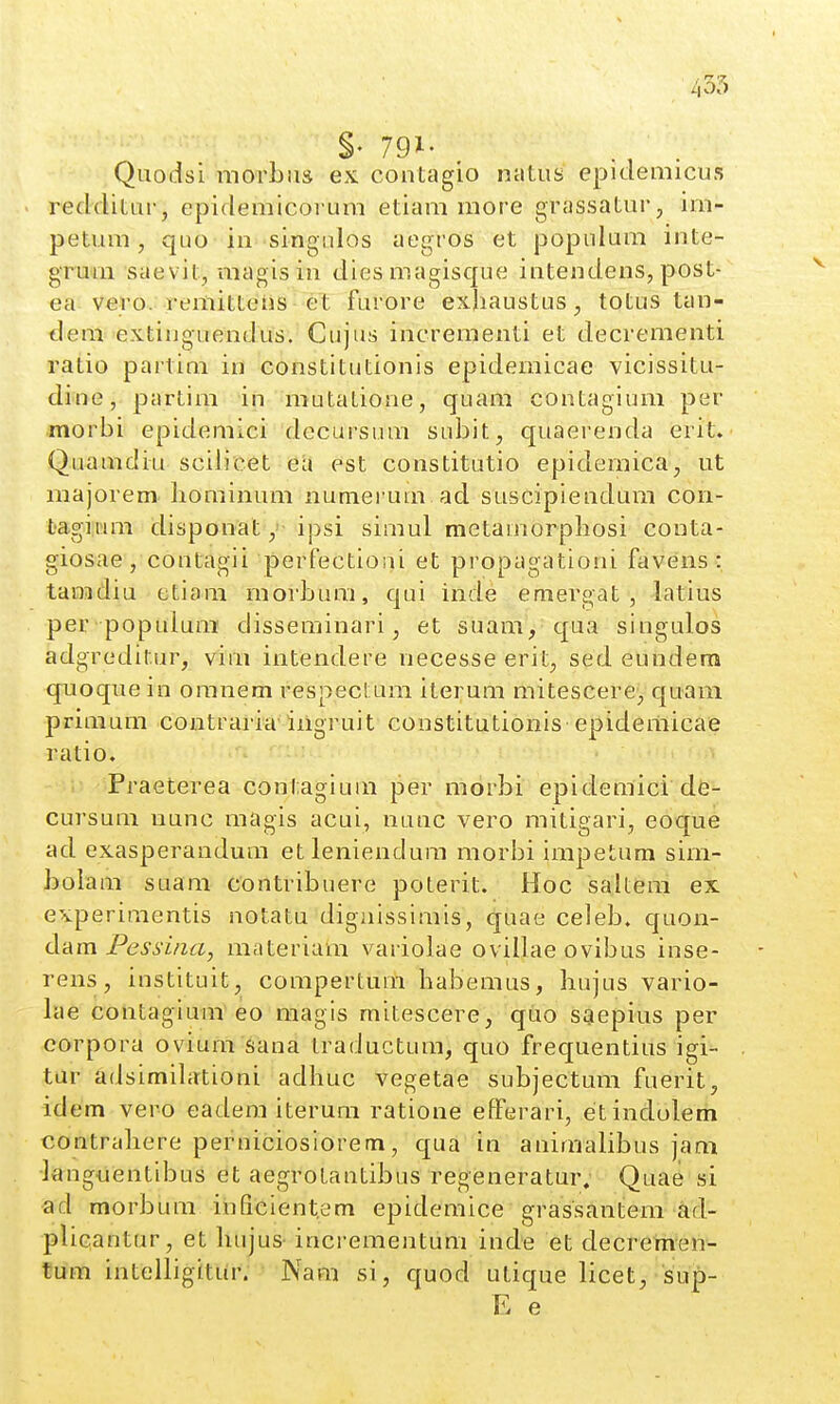 §• 791- Quodsi morbiis ex contagio natus epidemicus redditur, epidemicorura etiam more grassaturj im- petum, quo in singnlos aegros et populum inte- grura saevit, magisin diesmagisque intendens, post- ea vero. remitteiis et furore exliaustus, totus tan- dem extinguendus. Cujus increraenti et decrementi ratio partim in constitutionis epidernicae vicissitu- dine, partim in mutatione, quam contagium per morbi epidemici decursum subit, quaerenda erit. Quaradiu scilicet ea est constitutio epidemica, ut majorem. bominum numerura. ad suscipiendum con- bagiwm disponat y ipsi simul metaraorpbosi couta- giosae , contagii perfectioui et propagationi favens : tanadiu etiom rnorbura, qui inde emergat , latius per populura disseminari, et suam, qua singulos adgreditur, vim intendere necesseerit, sed eundera quoque in oranem respectum iterum mitescere, quam priraum contraria iiigruit constitutionis epidemicae ratio. ; Praeterea contagiura per morbi epidemici de- cursura nunc magis acui, nunc vero mitigari, eoque ad exasperandura etleniendura raorbi irapetum sira- bolara suam contribuere poterit. Hoc saitem ex experiraentis notatu digaissimis, quae celeb, quon- d-Am Pessina, materiahi variolae ovillae ovibus inse- rens, instituit, compertum baberaus, bujus vario- lae contagium eo magis mitescere, quo saepius per corpora ovium sana traductum, quo frequentius igi- tar adsimibttioni adhuc vegetae subjectum fuerit, idem vero eadera iteruni ratione efferari, etindolem contrabere perniciosiorem, qua in aniraalibus jami •languentibus aegrotantibus regeneratur. Quae si ad morbura iiificient.em epidemice grassantem ad- plicantur, et bujus- incrementum inde et decremen- tum intelligitiir. Nam si, quod utique licet, sup- E e