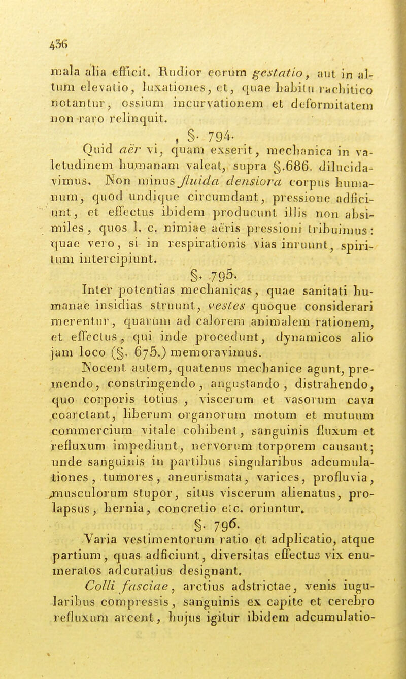 niala alia efricit. Rtitlior eorum ^estatio, aut in al- lum clevalio, Idxatioiies, et, quae habilu l acliitico notanluiv, ossium incurvatiouem et derormilatem iion raro reliriquit. . §• 794. Quid aer mi, quam exserit, meclianica in va- letudinem hunianam valeat, supra §.686. dilucida- vimus, Non minus JLuida densiora corpus hunia- num, quod undique circumdant, pressione adfici- unt, ot efTcctus ibidem producunt illis non absi- miles, quos 1. c. nimiae aeris pressioni tribuimus: quae vero, si in respirationis vias inruunt, spiri- lum intercipiunt, §. ,795. Inter polentias mechanicas, quae sanitati hu- manae insidias struunt, vestes quoque considerari raerentui', quarum ad calorem animalem rationem, et effcclus, qui inde procedunt, dynamicos alio jam loco (§. 67.5.) memoravimus. Nocent autem, quatenus mechanice agunt, pre- mendo, conslringendo , angustando , distrahendo, quo corporis totius , viscerum et vasorum cava coarclant, liberum organorum motum et mutuum commercium vitale cohibent, sanguinis fluxum et refluxum impediunt, nervorum torporem causant; unde sanguinis in partibus singularibus adcumula- tiones , tumores, aneurismata, varices, profluvia, /nusculorum stupor, silus viscerum alienatus, pro- lapsus, hernia, concretio e^c. oriuntur. Yaria vestimentorum ratio et adplicatio, atque partium, quas adficiunt, diversitas effectua vix enu- meratos adcuratius desicnant. CoUi fasciae, arctius adstrictae, venis iugu- laribus compressis, sanguinis ex capite et cerebro refluxum arcent, hujus i^ilur ibideni adcumulatio-