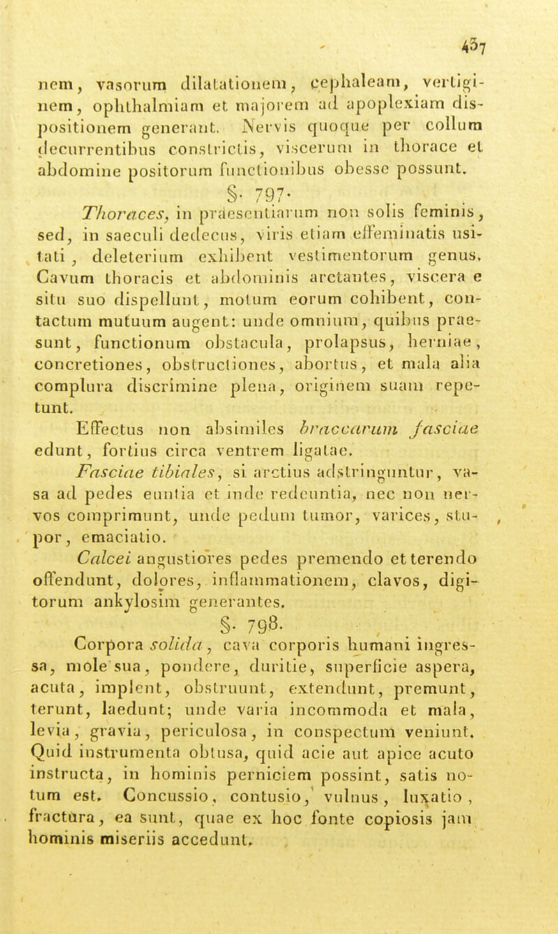 nem, vasonim dilatatioueiii, ceplialeam, vertigi- nem, ophthalmiam et majorem ad apoplexiam dis- positionem generant. Nervis qiioque per coIUira decurrentibus conslriclis, visceruni in thorace et abdomine positorura functionibus obesse possunt. §• 797- Thoraces, in prdescntinrum non solis feminis, sed, in saeculi dedecus, viris etiam eifeminatis usi- tati , deleterium exhibent vestimentorum genus, Cavum thoracis et abdominis arctantes, viscera e situ suo dispellunt, motum eorum cohibent, con- tactum mufuum augent: unde omniura, quibus prae- sunt, functionum obstacula, prolapsus, herniae, concretiones, obstrucliones, abortus, et mala alia complura discriraine pleaa, origihem suani repe- tunt. EfFectus non absimiles hraccarum Jasciae edunt, fortius circa ventrem ligatae. Fasciae tibinles, si arctius adstringuntur, va- sa ad pedes eunlia ct jnde redeuntia, nec non ner- vos comprimunt, unde peduni tumor, varices, stu- por, eraaciatio. ' Calcei angustiores pedes premendo etterendo offendunt, doiores, inflammationem, clavos, digi- torum ankylosim generantes, §. 798. Corpora joZ/^/r/, cava corporis humani ingres- sa, mole sua, pondere, duritie, superficie aspera, acuta, implent, obstruunt, extendunt, premunt, terunt, laedunt; unde varia incommoda et niala, levia, gravia, periculosa, in conspectum veniunt. Quid instrumenta oblusa, quid acie aut apice acuto instructa, in homiuis perniciera possint, satis no- tum est. Concussio , contusio,' vuluus, luxatio , fractCira, ea sunt, quae ex hoc fonte copiosis jam hominis miseriis accedunt»