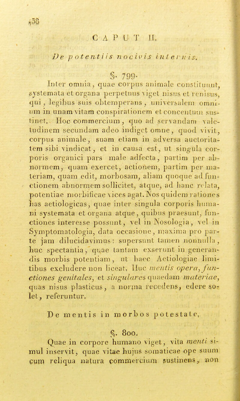 C A P U T II, IJe p otenti i s iiocivis in i e f c i s, §• 799- Inler omnia, quae corpu.s aiiirnalc consliluiiul, syslemata etorgana perpeluus viget nisus et r(.'nlsiis, (jui ^ legi])us suis obtcmperans , universaleni omni- iim in unamvitam conspirationem etconcenluin sus- linel. Hoc commercium, quo ad servandam vale- tudinem secundam adeo indigct omne, quod vivit, corpiis animale, suam etiam in adversa auclorita- tem sibi vindicat, et in cau^a est, ut sin^gula cor- poris organici pars male adfecta, parlim per ab- normem, quam exercet, actionem^ partim per ma- teriam, quam edit, morbosara, aliam quoque ad Am- ctionem abnormem sollicitet, atque, ad lianc r^ iata, potentiae moi bificae vices agat.Nos quidem l aliones lias aetiologicas, quae inler singula corporis huma- iii systemata et organa atque, quibus praesunt, fun- ctiones interesse possunt, vel in IXosologia, vel iii Symptomatologia, data occasione, m.axima pro par- te jam dilucidavimus: supersmit tamen )ionnulla, huc spectantia, quae Lantaiii exserunt iu generan- dis morbis potentiam, ut baec Aetiologiae limi- tibus excludere non liceat. Iluc mcntis opera^ fun- etiones genitales, et siugulares quaedam materiae, quas nisus plasticus, a noiina recedens, edere so- let, referuntur. De mentis in morbos potestate, 800. Quae in corpore humano viget, vila menti si- mul inservit, quae vitae hujus soraaticae ope suum Cym reliqua natura commercium ^ustincns, non