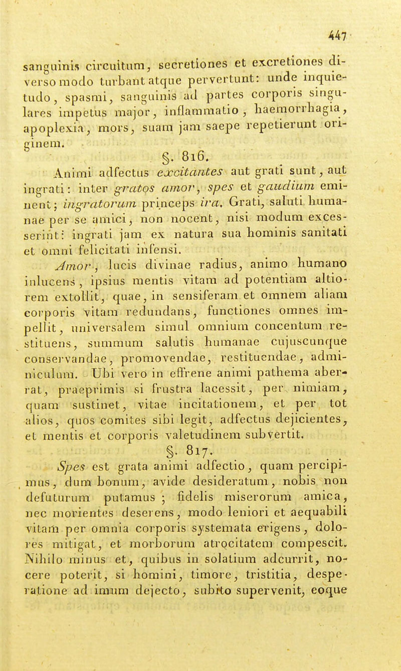 sangLiini.s circuitum, secretiones et excretiones di- versoraodo turbantatque pervertunt: unde inquie- tudo, spasmi, sanguinis ad partes corporis singu- lares impetus major, inflammatio , liaemorrliagia, apoplexia, mors, suam jam saepe repetierunt ori- cinem. §. 816. Animi adfectus excitantes aut grati sunt, aut ingrati: inter gratos amor, spes et gaudiiun emi- iient; ingratorum princeps ira, Grati/saluti liuma- nae per se amici, non nocent, nisi modum exces- serint: ingrati jam ex natura sua hominis sanitati et omni felicitati infensi. Amor, lucis divinae radius, animo humano inlucens , ipsius mentis vitam ad potentiam altio- rem extollit, quae, in sensiferam et omnem aliam corporis vitam reclundans, functiones omnes im- pellit, universalem simul omniuni concentum re- stituens, summum salutis liumanae cujuscunque consei-vandae, promovendae, restituendae , admi- niculura. UlDi vero in effrene animi pathema aber- rat, praeprimis si frustra lacessit, per niraiam, quam sustinet, vitae incitationem, et per tot alios, quos comites sibi legit, adfectus dejicientes, et mentis et corporis valetudinem subvertit. Spes est grata animi adfectio, quam percipi- , mus, dum bonum/avide desideratum, nobis non defuturum putamus ; fidelis miserorum amica, nec morient<3s desei ens, modo leniori et aequabili vitam per omnia corporis systemata erigens, dolo- ]'es mitigat, et morborum atrocitatem compescit, Nihilo minus et, quibus in solatium adcurrit, no- cere poterit, si homini, timore, tristitia, despe- ratione ad.imura dejecto, subito supervenit, eoque