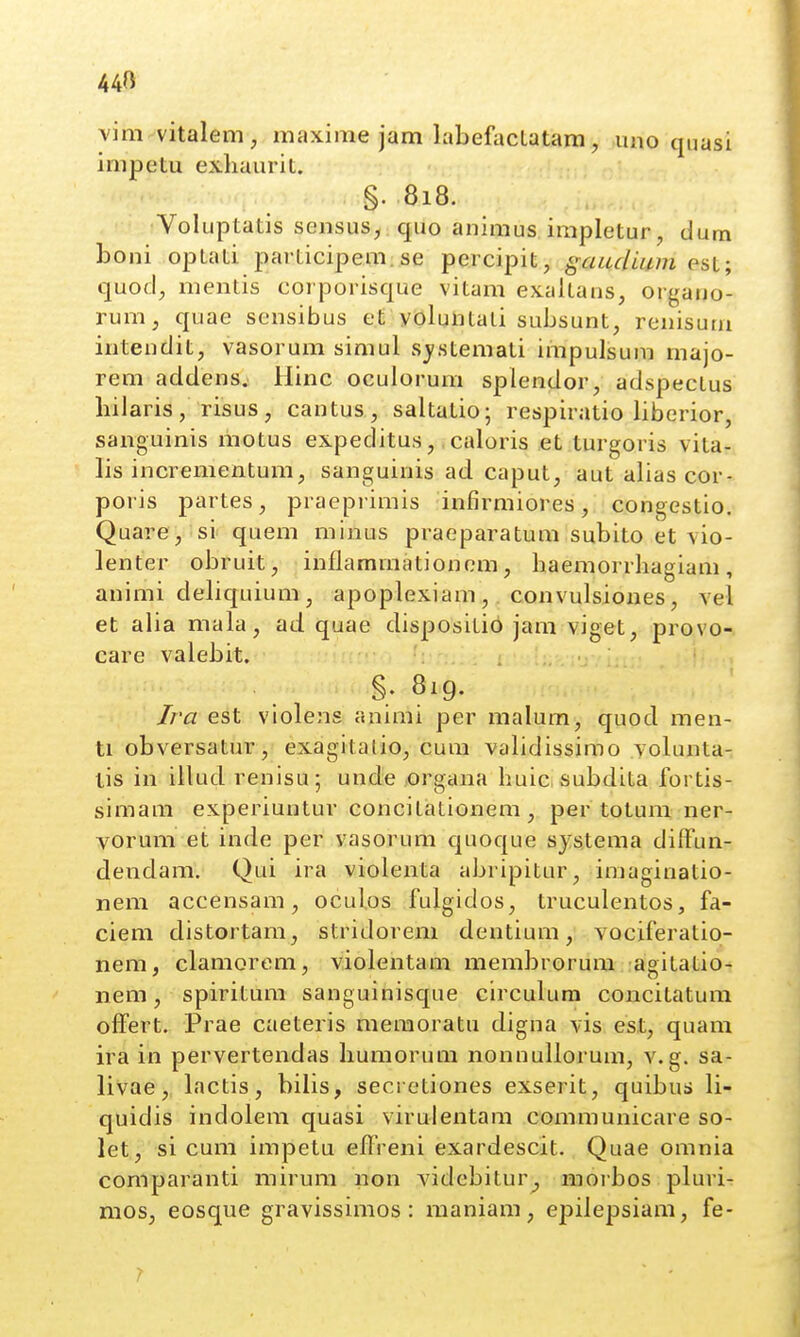 44» vim vitaleni, maxime jam labefactatam, vmo qnasi impetu exliaurit. §. 818. Voluptatis sensus,;q,uo animus impletur, dum boni optati participem; se percipit, gaucluini est; quod;, mentis corporisque vitam ex.altans, organo- rum, quae sensibus et voluntali subsunt, renisuni intendit, vasorum simul sjstemati impulsum majo- rem addens, Hinc oculorum splendor, adspectus bilaris, risus, cantus, saltatio; respiratio liberior, sanguinis motus expeditus,, caloris et turgoris vita- lis incrementum, sanguinis ad caput, aut alias cor- poris partes, praepi imis infirmiores, congestio. Quare, si quem minus praeparatum subito et vio- lenter obruit, inflamrnationem, baemorrhagiam, animi debquium, apoplexiam, convulsiones, vel et alia mala, ad quae dispositi6 jam viget, provo- care valebit. §. 819. Jra est violens animi per malum, quod men- ti obversatur, exagitalio, cum validissimo vobmta- lis in illud renisu; unde organa huic subdita fortis- simam experiuntur concitationem, per totum ner- vorum et inde per vasorum quoque sjstema diffun- dendam. Qui ira violenta abripitur, imaginatio- nem accensam, ocul.os fulgidos, truculentos, fa- ciem distortam, stridorem dentium, vociferatio- nem, clamorem, violentam membrorum agitatio- nem, spiritum sanguinisque circulura concitatum offert. Prae caeteris meraoratu digna vis est, quam ira in pervertendas humorum nonnuUorum, v.g. sa- livae, Lnctis, bilis, secretiones exserit, quibus li- quidis indolem quasi virulentam communicare so- let, si cum impetu effreni exardescit. Quae omnia comparanti mirum non videbitur_, morbos pluri- mos, eosque gravissimos: maniam, epilepsiam, fe-