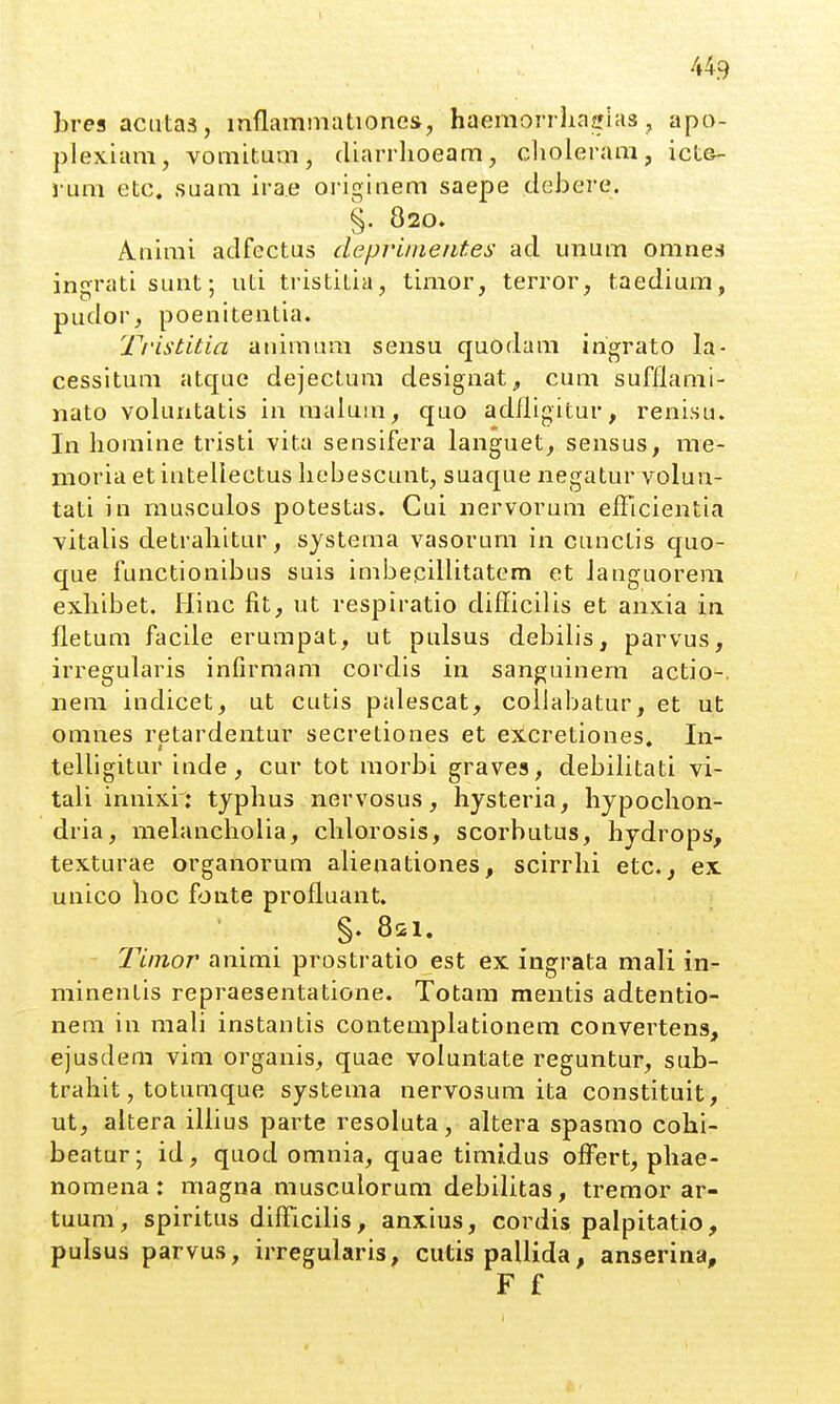 bres aciitas, inflammationes, haemorrliaeias , apo- plexiam, vomitum, diarrlioeam, clioleram, ict&- l'um etc, suara irae oi-iginem saepe clebere. §. 820. Animi adfectus depviinetites ad unum omnes ingrati sunt; uti tristitia, timor, terror, taedium, pudor, poenitentia. Tristitia animura sensu quodam ingrato la- cessitum atque dejectum designat, cum sufflami- nato voluntatis in maluui, quo adfligitur, renisu. In homine tristi vita sensifera languet, sensus, me- moria et intellectus liebescunt, suaque negatur volun- tati in musculos potestas. Cui nervorum efficientia vitalis detraliitur, systema vasorum in cunctis quo- que functionibus suis imbecillitatem et Janguorem exbibet. Hinc fit, ut respiratio difficilis et anxia in fletum facile erumpat, ut pulsus debilis, parvus, irregularis infirmam cordis in sanguinem actio-. nem indicet, ut cutis palescat, collabatur, et ut omnes retardentur secretiones et excretiones, In- telligitur inde, cur tot morbi graves, debilitati vi- tali innixi: typhus nervosus, hysteria, hypochon- dria, mebmcholia, chlorosis, scorbutus, hydrops, texturae organorum alienationes, scirrhi etc., ex unico hoc fonte profluant. §♦ 821. Tinior animi prostratio est ex ingrata mali in- minentis repraesentatione. Totam mentis adtentio- nem in mali instantis contemplationem convertens, ejusdem vim organis, quae voluntate reguntur, sub- trahit, toturaque systema nervosum ita constituit, ut, altera iUius parte resoluta, altera spasrao cohi- beatur; id, quod omnia, quae timiidus offert, phae- nomena: magna musculorum debilitas, tremor ar- tuum, spiritus difficilis, anxius, cordis palpitatio, pulsus parvus, irregularis, cutispallida, anserina, F f