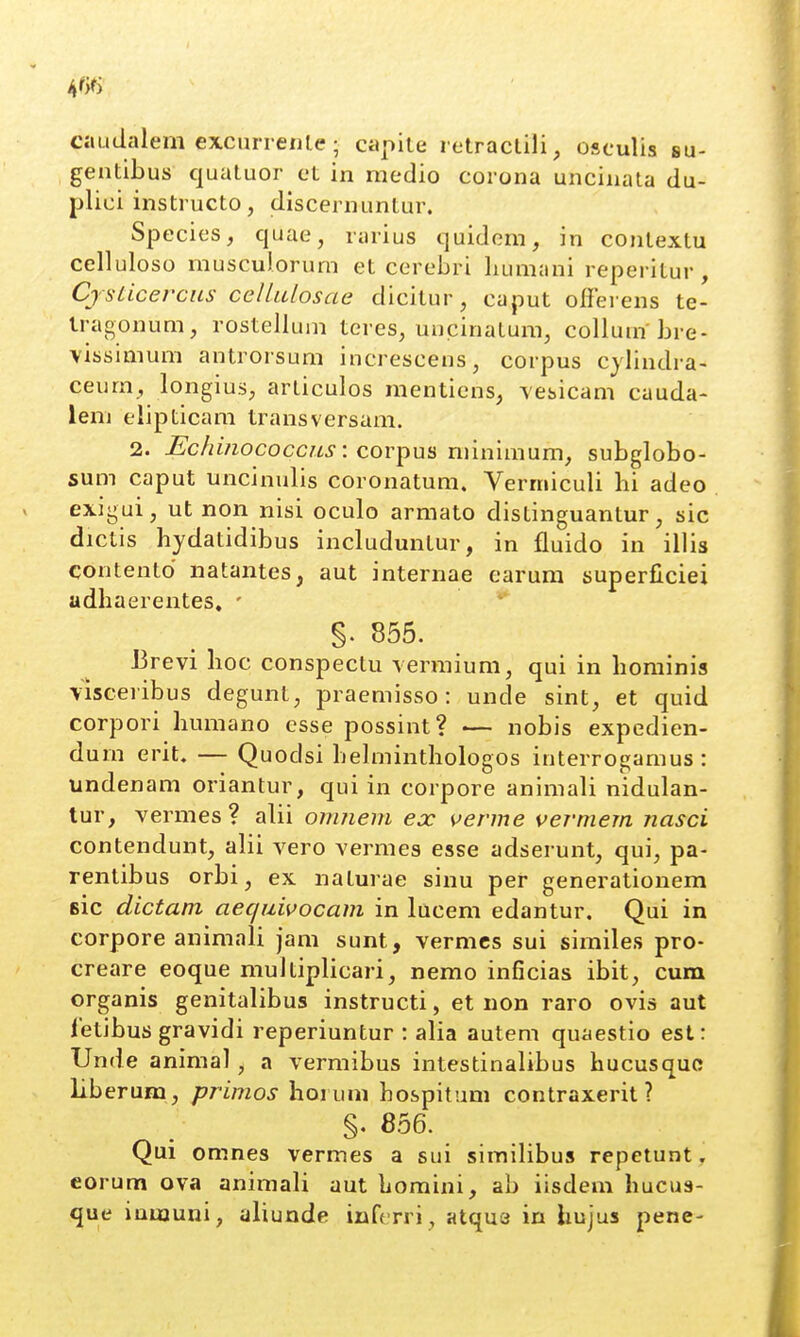 caudalem excuri enle; capile l etractili, osculis su- gentibus quatuor ct in medio corona uncinata du- plici instructo, discernuntur. Species, quae, rarius quidom, in contextu celluloso musculorum et cerebri bumani reperitur, Cjsticercns cellulosae dicitur, caput offerens te- Iragonum, rostellum tcres, uncinatum, collum bre- vissimum antrorsum increscens, corpus cjlindra- ceum, longius, articulos mentiens, vesicam cauda- lem elipticam transversam. 2. Echinococcus \ ^.ov^w^ minimum, subglobo- sum caput uncinulis coronatum. Verniiculi hi adeo exigui, ut non nisi oculo armato distinguantur, sic dictis hydatidibus includuntur, in fluido in illis contentd natantes, aut internae earura superficiei adhaerentes. ' §. 855. JBrevi hoc conspectu vermium, qui in hominis visceribus degunt, praemisso: unde sint, et quid corpori humano esse possint? — nobis expedien- durn erit. — Quodsi hehninthologos interrogamus : undenam oriantur, qui in corpore animali nidulan- tur, vermes? alii omnem ejc verme vermem nasci contendunt, alii vero vermes esse adserunt, qui, pa- rentibus orbi, ex naturae sinu per generationem Bic dictam aequivocam in lucem edantur. Qui in corpore animali jam sunt, vermcs sui similes pro- creare eoque muJtiplicari, nemo inficias ibit, cum organis genitalibus instructi, et non raro ovis aut fetibus gravidi reperiuntur : alia autem quaestio est: Unde animal, a vermibus intestinalibus hucusquc liberum, primos hoi um hospitum contraxerit ? §. 856. Qui omnes vermes a sui similibus repetunt, corum ova animali aut homini, ab iisdem hucus- que iumuni, aliunde inferri, atqus in hujus pene-