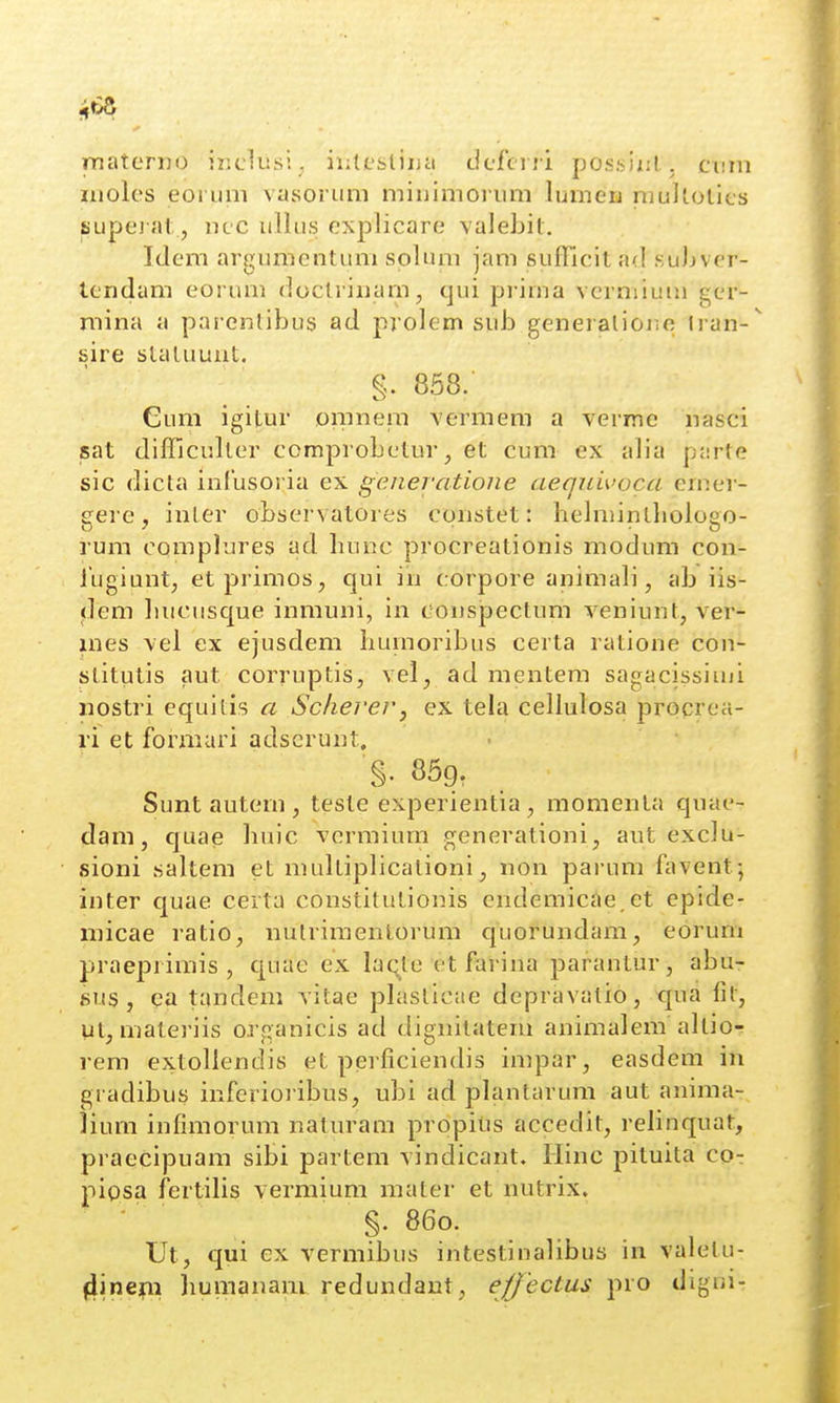 rnaterno iziclusi; iiiltstiua clcfci ri possiiil. cv.m iiiolcs eoruni vasoi Lim miiiimoriim lumerj raulloties supe) at, ncc ullus cxplicare valebit. Idem argumcntum splum jam sufficit ad suJjvcr- tcndam eorum doclrinam, qui pi'ima vcrmium gcr- mina a parentibus ad prolem sub generalioiic Iran-^ sire slaluuut. §. 858.' Cum igitur oranem vermem a verme nasci sat difficullcr comprobctur, et cum ex alia parte sic dicla inlusoria ex generatioiie aeqiiivoca emer- gere, inler observatores cqiistet: hebiiintliologo- rum complures ad hunc procreationis modum con- lligiunt, etprimos, qui in corpore animab , ab iis- dem liucusque inmuni, iu conspectum veniunt, ver- mes \el ex ejusdem bumoribus certa ratione con- stitutis aut corruptis, vel, ad raentem sagacissiuji nostri equitis a SchereVy ex tela cellulosa procrca- ri et foriiiari adscrunt. §. 859, . Sunt autem , teste experientia, momenta quae- dam, quae liuic vcrmium generationi, aut exclu- sioni saltem et raultiplicationi, non parum favent; inter quae certa constitutionis endemicae et epide- niicae ratio, nutriraentorum quorundam, eorum praeprimis , quae ex laqte etfariua parantur, abu- sus , ea tandem vitae plaslicae depravatio, tjua fit, ut, materiis organicis ad dignilatem auimalera altio- rem extollendis et perficiendis impar, easdem in gradibus inferioribus, ubi ad plantarum aut auima- iium infimorum naturam prppius accedit, relinquat, praecipuam sibi partem vindicant. Ilinc pituita co- piosa fertilis vermium mater et nutrix. ' §. 860. Ut, qui ex vermibus intestinalibus in valelu- ^ineifii bumauanL redundaut, ejjectus pro digni-