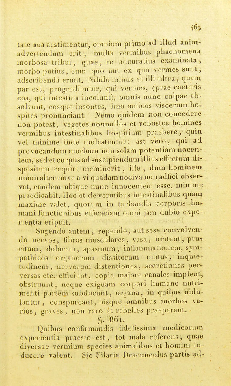 latc 8ua aestlmentur, omulura pikno ad illucl anini- advertendum erit , mulfa vermibus phaenomenj^ morbosa Iribui, quae, re adcuratius exammata, morbo potius, Gum quo aut ex quo vermessunt, adscribenda erunt. Nihilo minus et iili ultra , quam par est, progrediuntur, qui vormcs, (prae caeteris eos, qui intestina incokmt), omnis nunc culpae ab- solvunt, eosque insontes, imo innicos viscerum ho- spites pronunciant. Nemo quidem non concedere non potest, vegetos nonnullos et robustos homines A^ermibus jntestinalibus hospitium praebere, quin vel minime inde molcstentur: ast vero, qui ad provocandum rnorbum non solara potentiam nocen- tem, sed etcorpus ad suscipiendura illius effectura di- spositum reqiiiri meminerit , ille , dum homineni unum alterurave a vi quadam nociva non adfici obserr vat, eandem ubique nync innocentem esse, minime praedicabit, Hoc ot de vermibus intestinaiibus quani maxime valet, quorum in turbandis corporis mani functionibus efficaciani Qmni jara dubio expe- rientia eripuit. Sugendo autem , rependo, aut sese convolven- do nervos, fd^ras musculares, vasa, irritant, pru? ritura, dolorem, spasmum, inflamraationem, sym- pathicos organorum dissitorum motus, inquier tudinem , nenvorum distentiones, secretiones per- versas etc. elFiciunt; copia majore canales implent, obstruunt, neque exiguara corpori humano nutri- menti partem subducunt, organa, in quibus nidu- lantur, conspurcaut, hisque oranibus morbos va- rios, graves, non raro et rebelles praeparant. §.86i. Quibus confirmandis fidelissima medicorum experientia praesto est, tot mala referens, quae diversae vermiuni species animalibus et homini m- ducere valeut. Sic Filaria Dracunculus partis adi