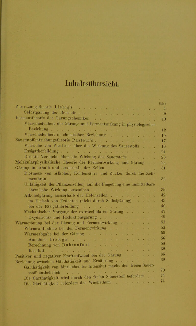 Inlialtsübersiclit. Seite Zersetzuugstlieorie Liebig's 1 Selbstgärung der Bierhefe 2 Fermenttheorie der Gärungschemiker 10 Verschiedenheit der Gärung und Fermentwirkung in physiologischer Beziehung 12 Verschiedenheit in chemischer Beziehung 15 SauerstolFentziehungstheorie Pa&teur's 17 Versuche von Pasteur über die Wirkung des Sauerstoffs ... 18 Essigätherbildung 21 Direkte Versuche über die Wirkung, des Sauerstoffs 23 Molekularphysikalische Theorie der Fermentwirkung und Gärung . . 2G Gärung innerhalb und ausserhalb der Zellen 31 Diosmose von Alkohol, Kohlensäure und Zucker durch die Zell- membran 32 Unfähigkeit der Pflauzenzellen, auf die Umgebung eine unmittelbare chemische Wirkung auszuüben 39 Alkoholgärung ausserhalb der Hefenzellen 42 im Fleisch von Früchten (nicht durch Selbstgärung) .... 43 bei der Essigätherbildung 40 Mechanischer Vorgang der extracellularen Gärung 47 Oxydations- und Reduktionsgärung 49 Wärmetönung bei der Gärung und Fermentwirkung 51 Wärmeaufnahme bei der Fermentwirkung 52 Wärmeabgabe bei der Gärung Annahme Liebig's Berechnung von Dubrunfaut ^8 Resultat ^'^ Positiver und negativer Kraftaufwand bei der Gärung (j<^ Beziehung zwischen Gärthätigkeit und Ernährung ........ «9 Gärthätigkeit von hinreichender Intensität maclit den freien Sauer- stoff entbehrlich ' Die Gärthätigkeit wird durch den freien Sauerstoff befördert . . ^4 Die Gärthätigkeit befördert das Wachsthuni 74