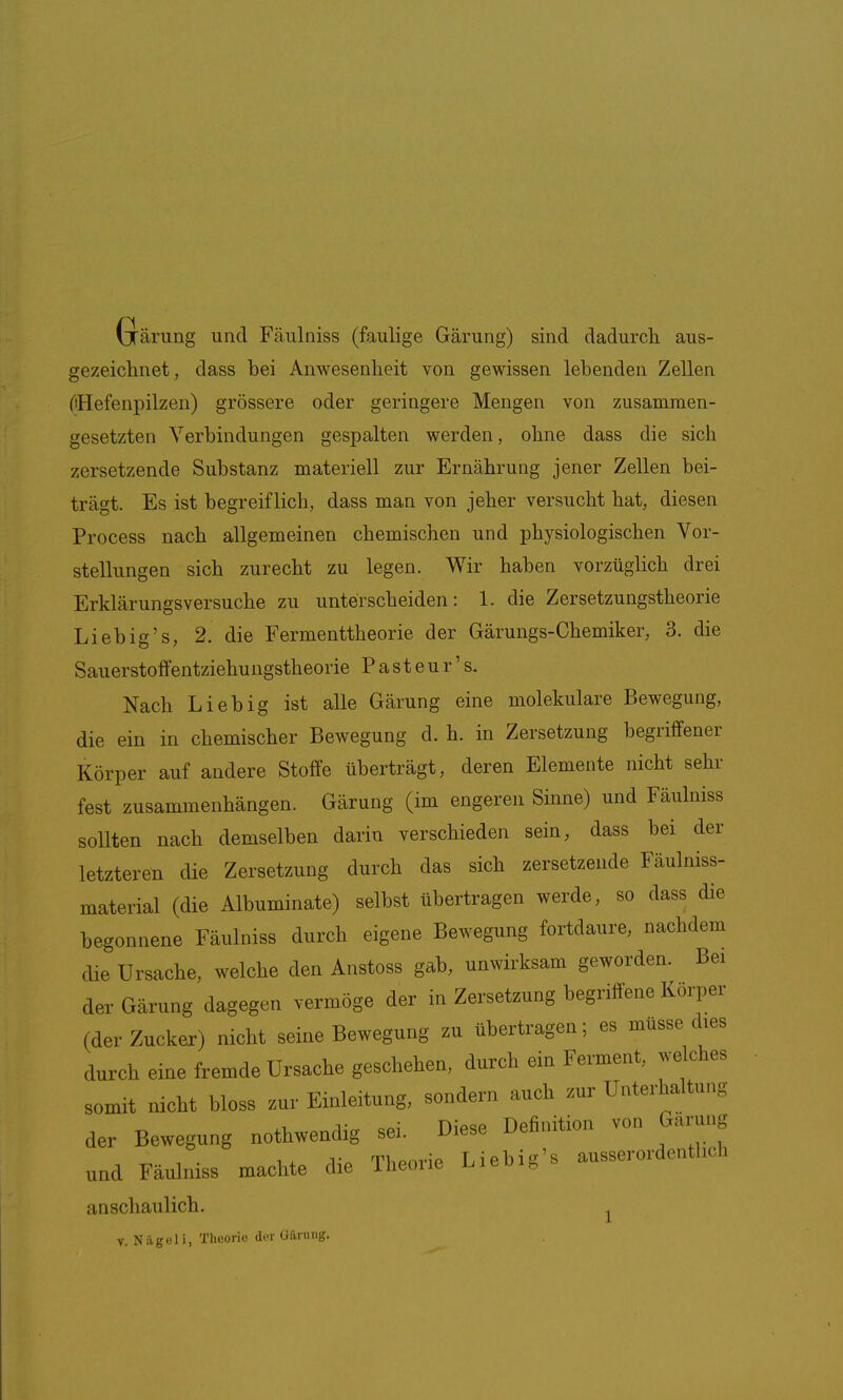 Grärung und Fäulniss (faulige Gärung) sind dadurcli aus- gezeichnet, dass bei Anwesenheit von gewissen lebenden Zellen (iHefenpilzen) grössere oder geringere Mengen von zusammen- gesetzten Verbindungen gespalten werden, ohne dass die sich zersetzende Substanz materiell zur Ernährung jener Zellen bei- trägt. Es ist begreiflich, dass man von jeher versucht hat, diesen Process nach allgemeinen chemischen und physiologischen Vor- stellungen sich zurecht zu legen. Wir haben vorzüglich drei Erklärungsversuche zu unterscheiden: 1. die Zersetzungstheorie Liebig's, 2. die Fermenttheorie der Gärungs-Chemiker, 3. die Sauerstoffentziehungstheorie Pasteur's. Nach Lieb ig ist alle Gärung eine molekulare Bewegung, die ein in chemischer Bewegung d. h. in Zersetzung begriffener Körper auf andere Stoffe überträgt, deren Elemente nicht sehr fest zusammenhängen. Gärung (im engeren Sinne) und Fäulniss soUten nach demselben darin verschieden sein, dass bei der letzteren die Zersetzung durch das sich zersetzende Fäulniss- material (die Albuminate) selbst übertragen werde, so dass die begonnene Fäulniss durch eigene Bewegung fortdaure, nachdem die Ursache, welche den Anstoss gab, unwirksam geworden. Bei der Gärung dagegen vermöge der in Zersetzung begriffene Korper (der Zucker) nicht seine Bewegung zu übertragen; es müsse dies durch eine fremde Ursache geschehen, durch ein Ferment, welches somit nicht bloss zur Einleitung, sondern auch zur Unterhaltung der Bewegung nothwendig se. Diese Definition von Garung 1 i TliPoiMP Lieblg's ausserordentlicn und Fäulniss machte die iheoiie iiieoig anschaulich. ^