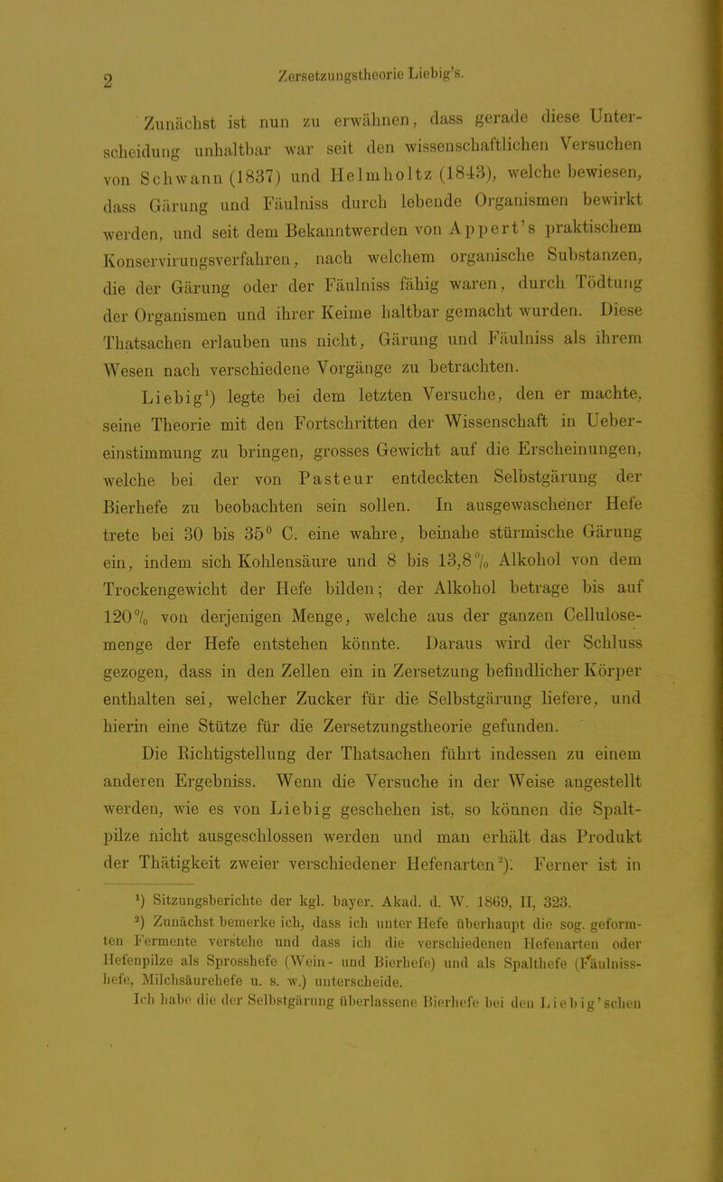 Zunächst ist nun zu erwähnen, dass gerade diese Unter- scheidung unhaltbar war seit den wissenschaftlichen Versuchen von Schwann (1837) und Helmholtz (1843), welche bewiesen, dass Gärung und Fäulniss durch lebende Organismen bewirkt werden, und seit dem Bekanntwerden von Appert's praktischem Konservirungsverfahren, nach welchem organische Substanzen, die der Gärung oder der Fäulniss fähig waren, durch Tödtung der Organismen und ihrer Keime haltbar gemacht wurden. Diese Thatsachen erlauben uns nicht, Gärung und Fäulniss als ihrem Wesen nach verschiedene Vorgänge zu betrachten. Lieb ig') legte bei dem letzten Versuche, den er machte, seine Theorie mit den Fortschritten der Wissenschaft in Ueber- einstimmung zu bringen, grosses Gewicht auf die Erscheinungen, welche bei der von Pasteur entdeckten Selbstgärung der Bierhefe zu beobachten sein sollen. In ausgewaschener Hefe trete bei 30 bis 35° C. eine wahre, beinahe stürmische Gärung ein, indem sich Kohlensäure und 8 bis 13,87o Alkohol von dem Trockengewicht der Hefe bilden; der Alkohol betrage bis auf 120/o von derjenigen Menge, welche aus der ganzen Cellulose- menge der Hefe entstehen könnte. Daraus wird der Schluss gezogen, dass in den Zellen ein in Zersetzung befindlicher Körper enthalten sei, welcher Zucker für die Selbstgärung liefere, und hierin eine Stütze für die Zersetzungstheorie gefunden. Die Richtigstellung der Thatsachen führt indessen zu einem anderen Ergebniss. Wenn die Versuche in der Weise angestellt werden, wie es von Lieb ig geschehen ist, so können die Spalt- pilze nicht ausgeschlossen werden und man erhält das Produkt der Thätigkeit zweier verschiedener Hefenarten); Ferner ist in Sitzungsberichte der kgl. bayer. Akad. d. W. 1869, II, 323. 2) Zunächst bemerke ich, dass ich unter Hefe überhaupt die sog. geform- ten Fermente verstehe und dass ich die verschiedeneu Hefenarten oder Ilefenpilze als Sprosshefe (Wein- und Bierliefo) und als Spalthefe (f'äulniss- hefe, Milchsäurehefe u. s. w.) unterscheide. Ich habe die der Selbstgärung überlassene Bierhefe bei den Lieb ig'scheu