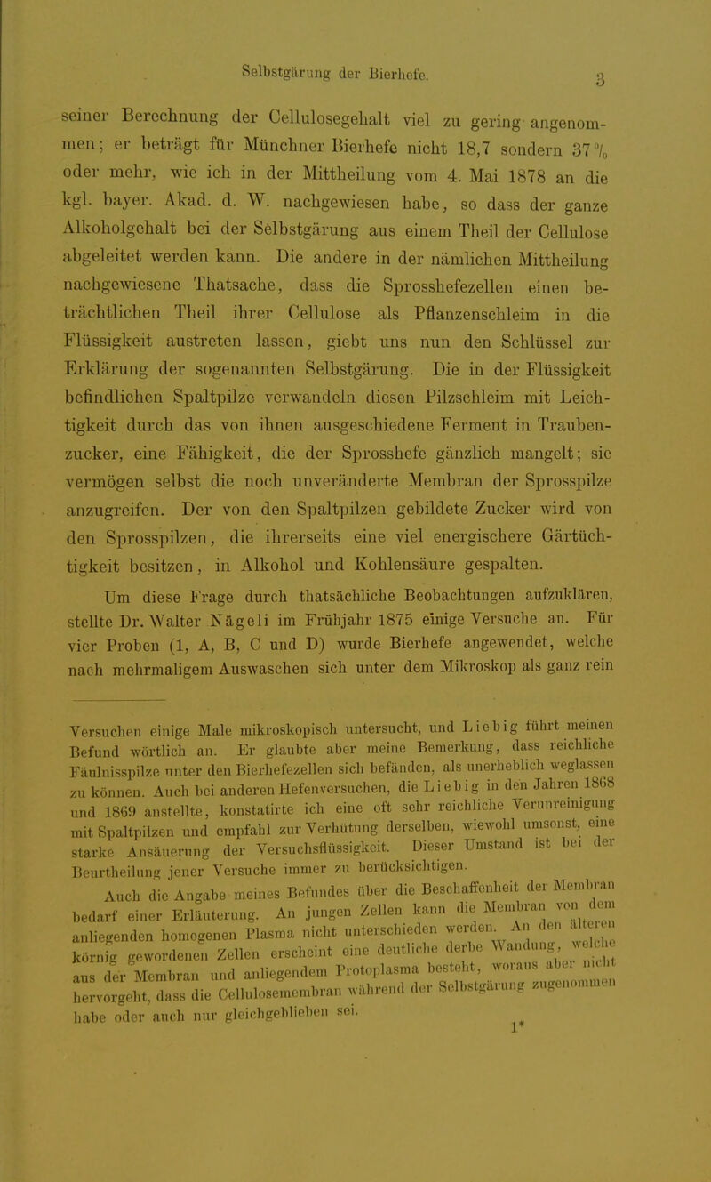 3 seiner Berechnung der Cellulosegebalt viel zu gering angenom- men; er beträgt für Münchner Bierhefe nicht 18,7 sondern 37 \ oder mehr, wie ich in der Mittheilung vom 4. Mai 1878 an die kgl. bayer. Akad. d. W. nachgewiesen habe, so dass der ganze Alkoholgehalt bei der Selbstgärung aus einem Theil der Cellulose abgeleitet werden kann. Die andere in der nämlichen Mittheilung nachgewiesene Thatsache, dass die Sprosshefezellen einen be- trächtlichen Theil ihrer Cellulose als Pflanzenschleim in die Flüssigkeit austreten lassen, giebt uns nun den Schlüssel zur Erklärung der sogenannten Selbstgärung. Die in der Flüssigkeit befindlichen Spaltpilze verwandeln diesen Pilzschleim mit Leich- tigkeit durch das von ihnen ausgeschiedene Ferment in Trauben- zucker, eine Fähigkeit, die der Sprosshefe gänzlich mangelt; sie vermögen selbst die noch unveränderte Membran der Sprosspilze anzugreifen. Der von den Spaltpilzen gebildete Zucker wird von den Sprosspilzen, die ihrerseits eine viel energischere Gärtüch- tigkeit besitzen, in Alkohol und Kohlensäure gespalten. Um diese Frage durch thatsächliche Beobachtungen aufzuklaren, steUte Dr. Walter NUgeli im Frühjahr 1875 einige Versuche an. Für vier Proben (1, A, B, C und D) wurde Bierhefe angewendet, welche nach mehrmaligem Auswaschen sich unter dem Mikroskop als ganz rein Versuchen einige Male mikroskopisch untersucht, und Lieb ig führt meinen Befund wörtlich an. Er glaubte aber meine Bemerkung, dass reichliche Fäulnisspilze unter den Bierhefezellen sich befänden, als unerheblich weglassen zu können. Auch hei anderen Hefenversuchen, die Lieb ig in den Jahren 1868 und 1869 anstellte, konstatirte ich eine oft sehr reichliche Verunremigung mit Spaltpilzen und empfahl zur Verhütung derselben, wiewohl umsonst, eine starke Ansäuerung der Versuchsflüssigkeit. Dieser Umstand .st b.«. der Beurtheilung jener Versuche immer zu berücksiclitigen. Auch die Angabe meines Befundes über die Beschaffenheit der Membran bedarf einer Erläuterung. An jungen Zellen kann die Membran von den. anliegenden homogenen Plasma nicht unterschieden weinien^ An den J körnig geworden^. Zellen erscheint eine deutliche der e Landung .o aus der Membran und anliegendem Protoplasma be.toh , hervorgeht, dass die Cellulosemombran während d.r Solbst.arnng /ngonommcn habe oder auch nur gloichgebliobon sei. 1*
